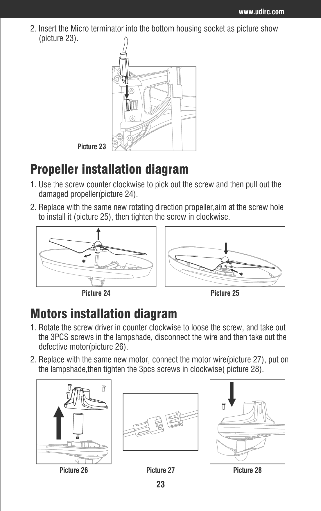 23www.udirc.comPropeller installation diagram2. Insert the Micro terminator into the bottom housing socket as picture show    (picture 23).1. Use the screw counter clockwise to pick out the screw and then pull out the     damaged propeller(picture 24).Motors installation diagram1. Rotate the screw driver in counter clockwise to loose the screw, and take out     the 3PCS screws in the lampshade, disconnect the wire and then take out the     defective motor(picture 26).2. Replace with the same new motor, connect the motor wire(picture 27), put on     the lampshade,then tighten the 3pcs screws in clockwise( picture 28).2. Replace with the same new rotating direction propeller,aim at the screw hole     to install it (picture 25), then tighten the screw in clockwise.Picture 23Picture 24Picture 26 Picture 27 Picture 28Picture 25
