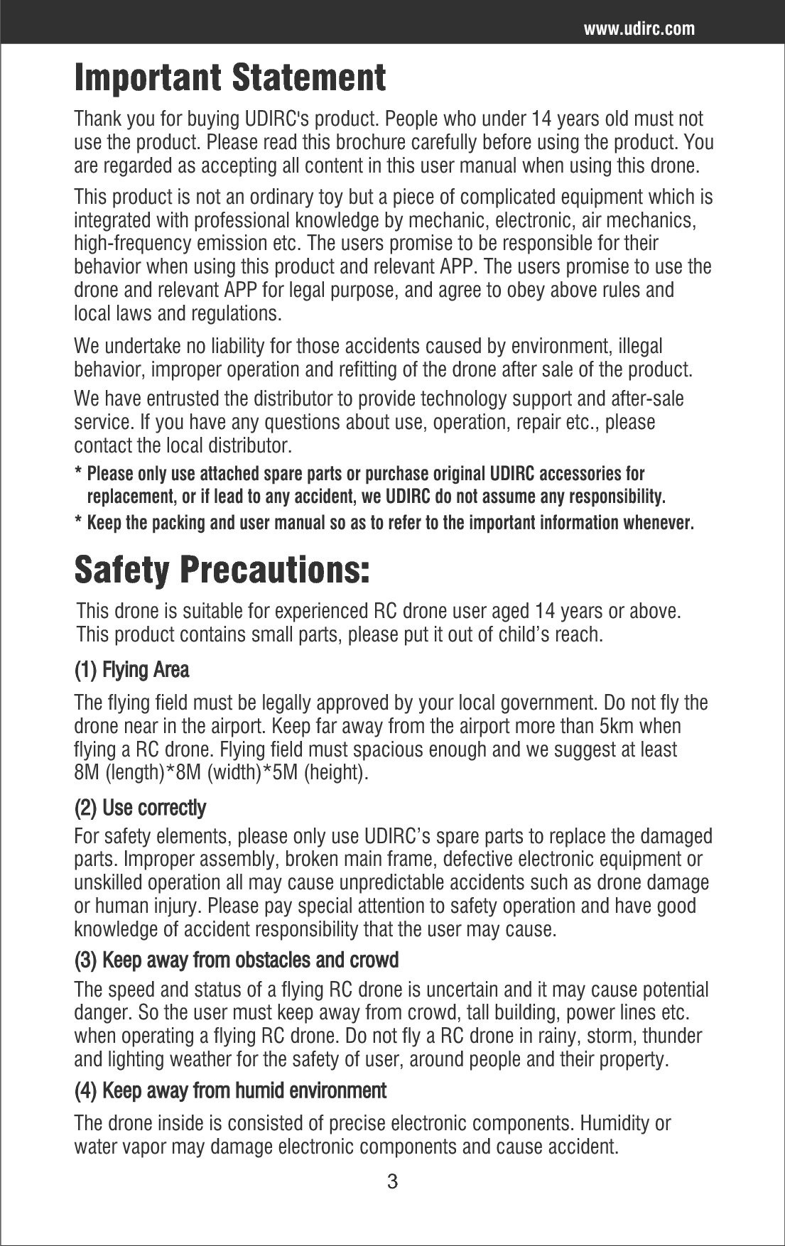 4www.udirc.com(5) Safe operationPlease operate the RC drone in accordance with your physical status and flying skill. Fatigue, listlessness and improper operation may increase the rate of accident.(6) Keep away from rotating partsRotating parts like propellers or motors may cause serious injury and damage. Keep face and body away from rotating parts.(7) Keep away from heat(8) The drone should be controlled within max control distance. Do not fly the drone near tall building, high voltage cable or other place with signal interference. Or may cause signal interruption and the drone will out of control, which may result of accident.(9) Do not touch the hot motor to avoid being burnt.(10) Please use the recommended charger only. Power off the drone before cleaning the RC drone. Check the USB cable, charging plug etc. regularly to ensure they can work well. If there is any damage, stop using it immediately till it’s fixed well.The RC drone is made of metal, fiber, plastic, electronic components etc. Keep away from heat and sunshine to avoid distortion and damage.Safe Notice for Drone Battery* Keep LiPo batteries away from children and animals.* Never charge the LiPo battery that has ballooned or swelled.* Never charge the LiPo battery that has been punctured or damaged.* After a crash, inspect the battery pack for signs of damage. * Never overcharge the LiPo battery.* Do not charge LiPo batteries near flammable materials or liquids.* Do not put the battery on high temperature place, Reduce risks from fire or    explosion by storing LiPo batteries inside a suitable container.* Do not put battery packs in pockets or bags where they can short circuit or can    come into contact with sharp or metallic objects.* Do not attempt to disassemble or modify or repair the LiPo battery.* Do not use the battery to crash or hit hard surface.* Do not put the battery in water and keep it should be stored at room    temperature in a dry place.* Do not leave the battery without supervision when charging.* Make sure that there is no short circuit of the power wire.* Please use the recommended charger only.* Check the charger’s wire, plug, surface regularly. Do not use any broken charger.* If more than one week without using LiPo batteries, power is maintained at    about 50% for storage to maintain its performance and service life.