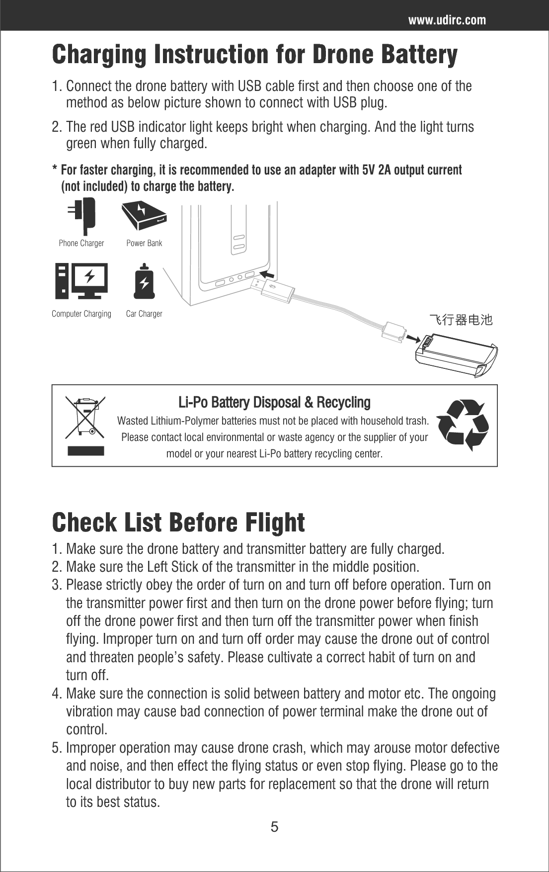 5Check List Before Flight1. Make sure the drone battery and transmitter battery are fully charged.2. Make sure the Left Stick of the transmitter in the middle position.3. Please strictly obey the order of turn on and turn off before operation. Turn on     the transmitter power first and then turn on the drone power before flying; turn     off the drone power first and then turn off the transmitter power when finish     flying. Improper turn on and turn off order may cause the drone out of control     and threaten people’s safety. Please cultivate a correct habit of turn on and     turn off.4. Make sure the connection is solid between battery and motor etc. The ongoing     vibration may cause bad connection of power terminal make the drone out of     control.5. Improper operation may cause drone crash, which may arouse motor defective    and noise, and then effect the flying status or even stop flying. Please go to the    local distributor to buy new parts for replacement so that the drone will return     to its best status.Charging Instruction for Drone Battery⊓ᴿܶ኏ၲ1. Connect the drone battery with USB cable first and then choose one of the     method as below picture shown to connect with USB plug. 2. The red USB indicator light keeps bright when charging. And the light turns     green when fully charged.www.udirc.com* For faster charging, it is recommended to use an adapter with 5V 2A output current   (not included) to charge the battery.Power BankPhone ChargerComputer Charging Car ChargerLi-Po Battery Disposal &amp; RecyclingWasted Lithium-Polymer batteries must not be placed with household trash. Please contact local environmental or waste agency or the supplier of yourmodel or your nearest Li-Po battery recycling center.