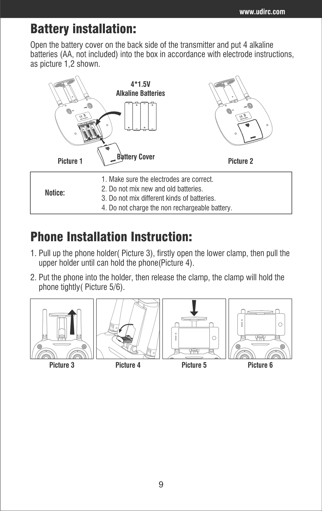 9Battery installation: Open the battery cover on the back side of the transmitter and put 4 alkaline batteries (AA, not included) into the box in accordance with electrode instructions,as picture 1,2 shown.Picture 2Picture 11. Make sure the electrodes are correct.2. Do not mix new and old batteries.3. Do not mix different kinds of batteries.4. Do not charge the non rechargeable battery.Notice:Battery Cover4*1.5VAlkaline BatteriesPhone Installation Instruction:1. Pull up the phone holder( Picture 3), firstly open the lower clamp, then pull the     upper holder until can hold the phone(Picture 4).2. Put the phone into the holder, then release the clamp, the clamp will hold the     phone tightly( Picture 5/6).Picture 3 Picture 4 Picture 5 Picture 6www.udirc.com