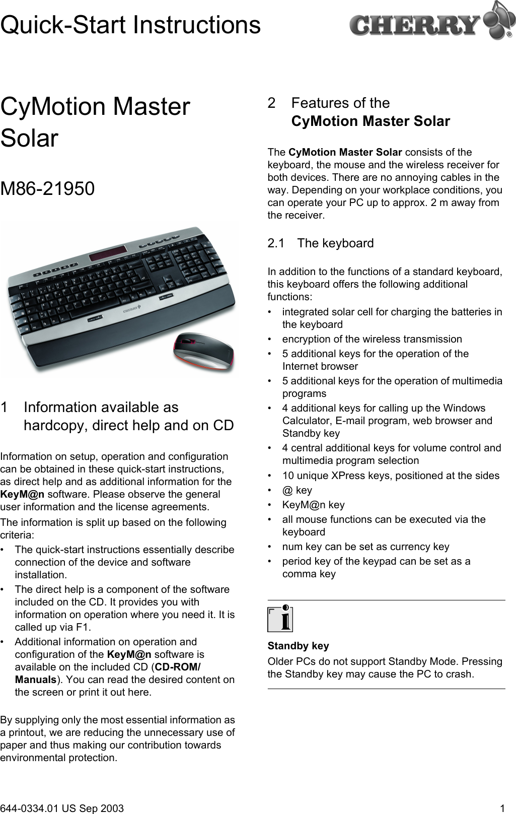 1CyMotion Master SolarM86-219501 Information available as hardcopy, direct help and on CDInformation on setup, operation and configuration can be obtained in these quick-start instructions, as direct help and as additional information for the KeyM@n software. Please observe the general user information and the license agreements.The information is split up based on the following criteria:• The quick-start instructions essentially describe connection of the device and software installation.• The direct help is a component of the software included on the CD. It provides you with information on operation where you need it. It is called up via F1.• Additional information on operation and configuration of the KeyM@n software is available on the included CD (CD-ROM/Manuals). You can read the desired content on the screen or print it out here.By supplying only the most essential information as a printout, we are reducing the unnecessary use of paper and thus making our contribution towards environmental protection.2 Features of the CyMotion Master SolarThe CyMotion Master Solar consists of the keyboard, the mouse and the wireless receiver for both devices. There are no annoying cables in the way. Depending on your workplace conditions, you can operate your PC up to approx. 2 m away from the receiver.2.1 The keyboardIn addition to the functions of a standard keyboard, this keyboard offers the following additional functions:• integrated solar cell for charging the batteries in the keyboard• encryption of the wireless transmission• 5 additional keys for the operation of the Internet browser• 5 additional keys for the operation of multimedia programs• 4 additional keys for calling up the Windows Calculator, E-mail program, web browser and Standby key• 4 central additional keys for volume control and multimedia program selection• 10 unique XPress keys, positioned at the sides•@ key• KeyM@n key• all mouse functions can be executed via the keyboard• num key can be set as currency key• period key of the keypad can be set as a comma keyStandby keyOlder PCs do not support Standby Mode. Pressing the Standby key may cause the PC to crash.Quick-Start Instructions644-0334.01 US Sep 2003