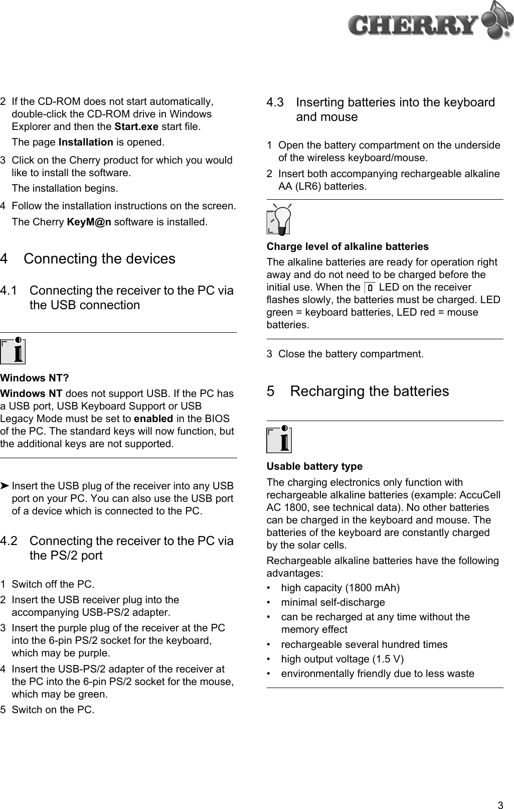 32 If the CD-ROM does not start automatically, double-click the CD-ROM drive in Windows Explorer and then the Start.exe start file.The page Installation is opened.3 Click on the Cherry product for which you would like to install the software.The installation begins.4 Follow the installation instructions on the screen.The Cherry KeyM@n software is installed.4 Connecting the devices4.1 Connecting the receiver to the PC via the USB connectionWindows NT?Windows NT does not support USB. If the PC has a USB port, USB Keyboard Support or USB Legacy Mode must be set to enabled in the BIOS of the PC. The standard keys will now function, but the additional keys are not supported.➤Insert the USB plug of the receiver into any USB port on your PC. You can also use the USB port of a device which is connected to the PC.4.2 Connecting the receiver to the PC via the PS/2 port1 Switch off the PC.2 Insert the USB receiver plug into the accompanying USB-PS/2 adapter.3 Insert the purple plug of the receiver at the PC into the 6-pin PS/2 socket for the keyboard, which may be purple.4 Insert the USB-PS/2 adapter of the receiver at the PC into the 6-pin PS/2 socket for the mouse, which may be green.5 Switch on the PC.4.3 Inserting batteries into the keyboard and mouse1 Open the battery compartment on the underside of the wireless keyboard/mouse.2 Insert both accompanying rechargeable alkaline AA (LR6) batteries.Charge level of alkaline batteriesThe alkaline batteries are ready for operation right away and do not need to be charged before the initial use. When the   LED on the receiver flashes slowly, the batteries must be charged. LED green = keyboard batteries, LED red = mouse batteries.3 Close the battery compartment.5 Recharging the batteriesUsable battery typeThe charging electronics only function with rechargeable alkaline batteries (example: AccuCell AC 1800, see technical data). No other batteries can be charged in the keyboard and mouse. The batteries of the keyboard are constantly charged by the solar cells.Rechargeable alkaline batteries have the following advantages:• high capacity (1800 mAh)• minimal self-discharge• can be recharged at any time without the memory effect• rechargeable several hundred times• high output voltage (1.5 V)• environmentally friendly due to less waste