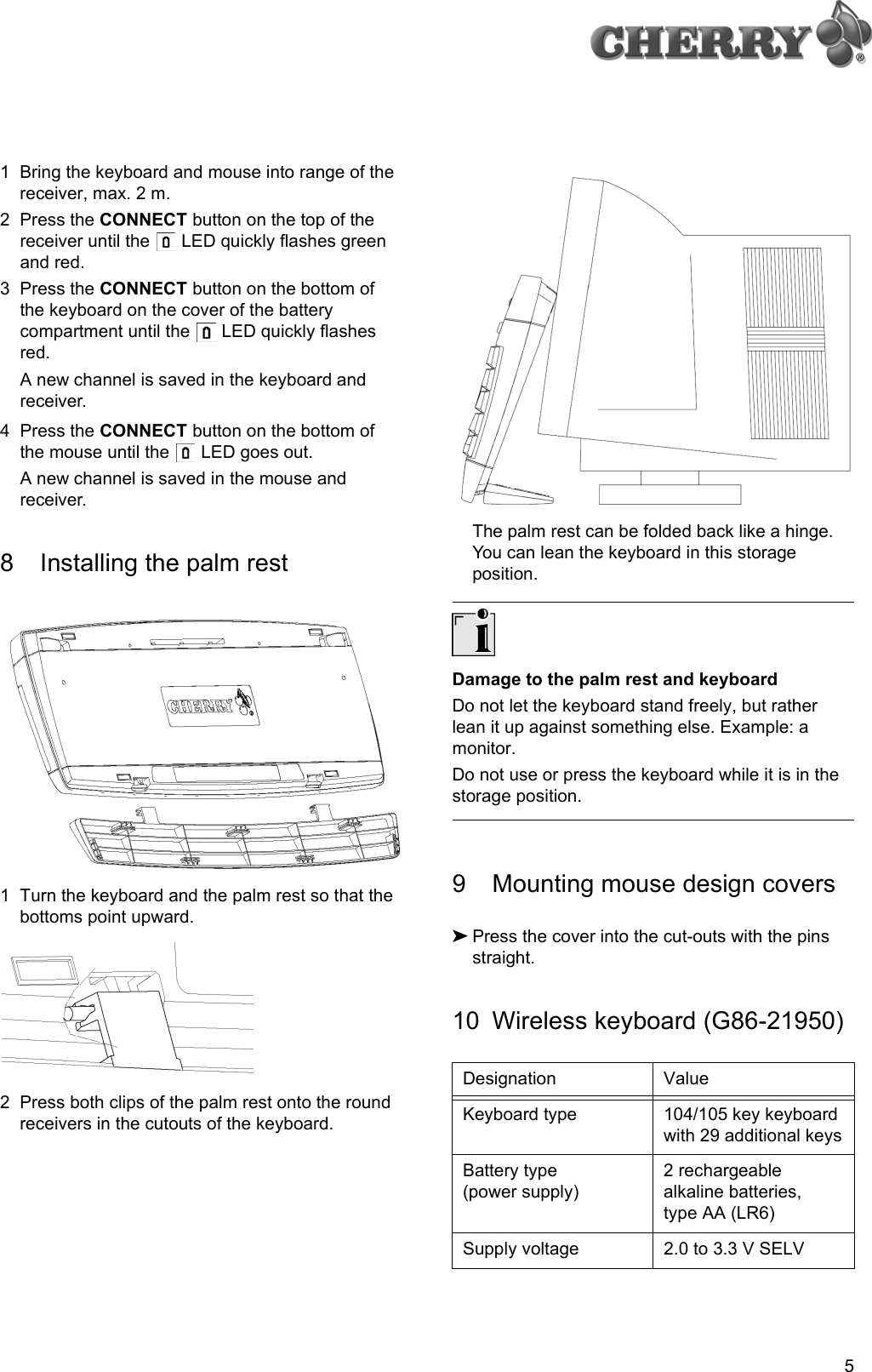 51 Bring the keyboard and mouse into range of the receiver, max. 2 m.2 Press the CONNECT button on the top of the receiver until the   LED quickly flashes green and red.3 Press the CONNECT button on the bottom of the keyboard on the cover of the battery compartment until the   LED quickly flashes red.A new channel is saved in the keyboard and receiver.4 Press the CONNECT button on the bottom of the mouse until the   LED goes out.A new channel is saved in the mouse and receiver.8 Installing the palm rest1 Turn the keyboard and the palm rest so that the bottoms point upward.2 Press both clips of the palm rest onto the round receivers in the cutouts of the keyboard.The palm rest can be folded back like a hinge. You can lean the keyboard in this storage position.Damage to the palm rest and keyboardDo not let the keyboard stand freely, but rather lean it up against something else. Example: a monitor.Do not use or press the keyboard while it is in the storage position.9 Mounting mouse design covers➤Press the cover into the cut-outs with the pins straight.10 Wireless keyboard (G86-21950)Designation ValueKeyboard type 104/105 key keyboard with 29 additional keysBattery type (power supply)2 rechargeable alkaline batteries, type AA (LR6)Supply voltage 2.0 to 3.3 V SELV