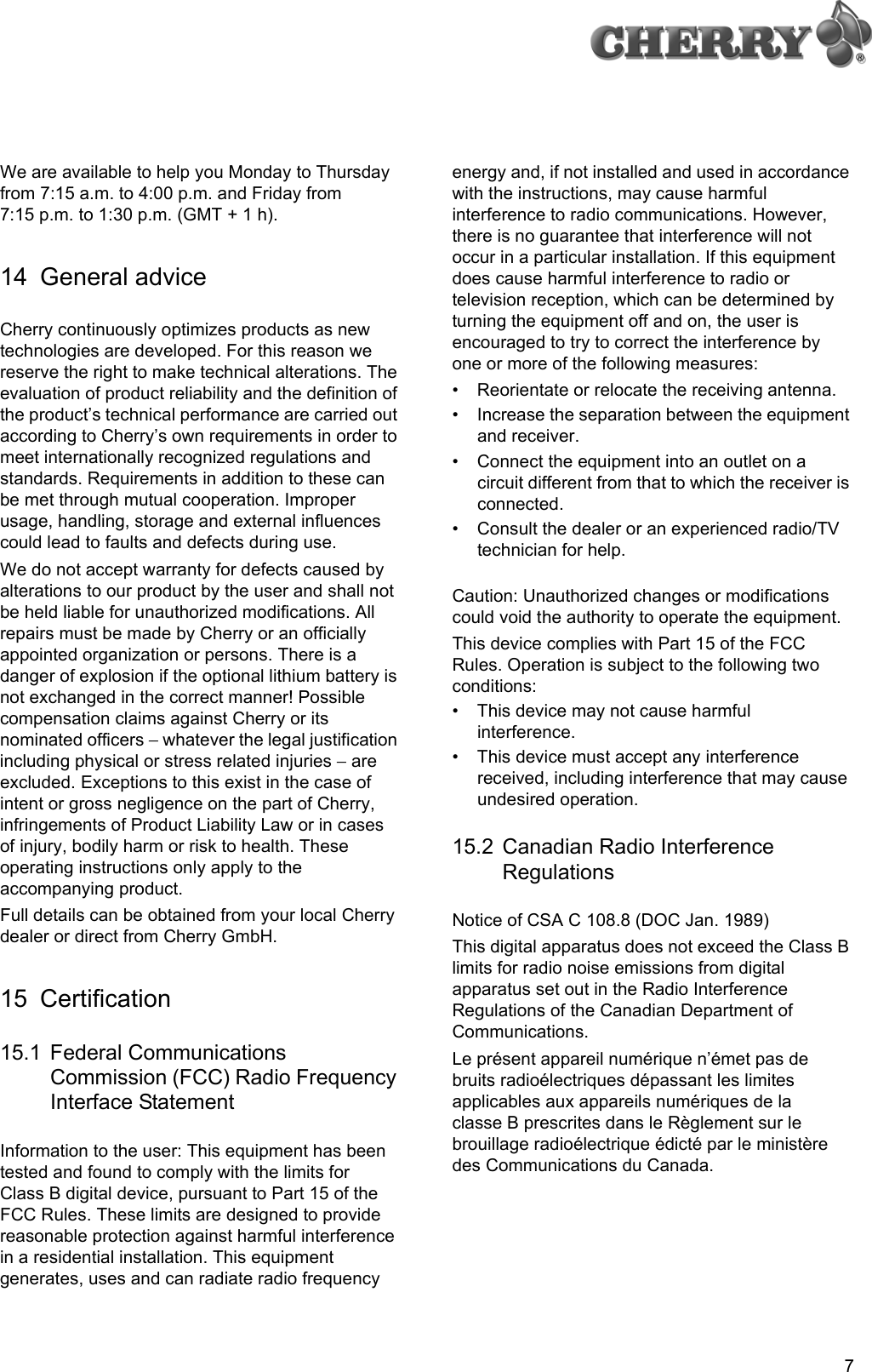 7We are available to help you Monday to Thursday from 7:15 a.m. to 4:00 p.m. and Friday from 7:15 p.m. to 1:30 p.m. (GMT + 1 h).14 General adviceCherry continuously optimizes products as new technologies are developed. For this reason we reserve the right to make technical alterations. The evaluation of product reliability and the definition of the product’s technical performance are carried out according to Cherry’s own requirements in order to meet internationally recognized regulations and standards. Requirements in addition to these can be met through mutual cooperation. Improper usage, handling, storage and external influences could lead to faults and defects during use.We do not accept warranty for defects caused by alterations to our product by the user and shall not be held liable for unauthorized modifications. All repairs must be made by Cherry or an officially appointed organization or persons. There is a danger of explosion if the optional lithium battery is not exchanged in the correct manner! Possible compensation claims against Cherry or its nominated officers − whatever the legal justification including physical or stress related injuries − are excluded. Exceptions to this exist in the case of intent or gross negligence on the part of Cherry, infringements of Product Liability Law or in cases of injury, bodily harm or risk to health. These operating instructions only apply to the accompanying product.Full details can be obtained from your local Cherry dealer or direct from Cherry GmbH.15 Certification15.1 Federal Communications Commission (FCC) Radio Frequency Interface StatementInformation to the user: This equipment has been tested and found to comply with the limits for Class B digital device, pursuant to Part 15 of the FCC Rules. These limits are designed to provide reasonable protection against harmful interference in a residential installation. This equipment generates, uses and can radiate radio frequency energy and, if not installed and used in accordance with the instructions, may cause harmful interference to radio communications. However, there is no guarantee that interference will not occur in a particular installation. If this equipment does cause harmful interference to radio or television reception, which can be determined by turning the equipment off and on, the user is encouraged to try to correct the interference by one or more of the following measures:• Reorientate or relocate the receiving antenna.• Increase the separation between the equipment and receiver.• Connect the equipment into an outlet on a circuit different from that to which the receiver is connected.• Consult the dealer or an experienced radio/TV technician for help.Caution: Unauthorized changes or modifications could void the authority to operate the equipment.This device complies with Part 15 of the FCC Rules. Operation is subject to the following two conditions:• This device may not cause harmful interference.• This device must accept any interference received, including interference that may cause undesired operation.15.2 Canadian Radio Interference RegulationsNotice of CSA C 108.8 (DOC Jan. 1989)This digital apparatus does not exceed the Class B limits for radio noise emissions from digital apparatus set out in the Radio Interference Regulations of the Canadian Department of Communications.Le présent appareil numérique n’émet pas de bruits radioélectriques dépassant les limites applicables aux appareils numériques de la classe B prescrites dans le Règlement sur le brouillage radioélectrique édicté par le ministère des Communications du Canada.