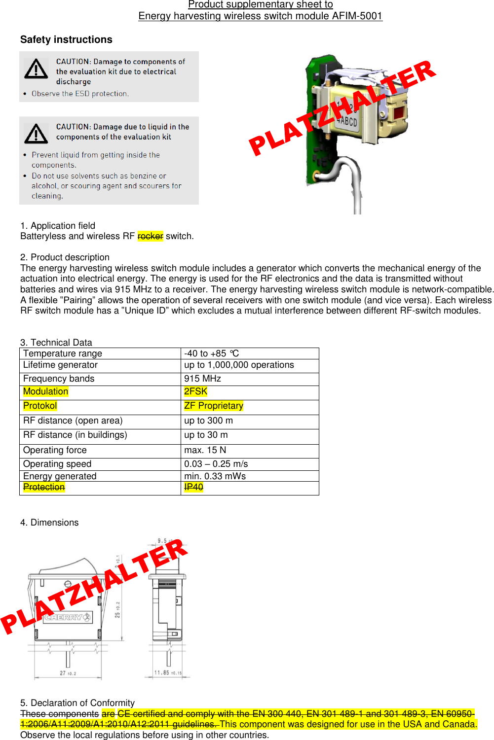 Product supplementary sheet to  Energy harvesting wireless switch module AFIM-5001  Safety instructions                1. Application field  Batteryless and wireless RF rocker switch.     2. Product description The energy harvesting wireless switch module includes a generator which converts the mechanical energy of the actuation into electrical energy. The energy is used for the RF electronics and the data is transmitted without batteries and wires via 915 MHz to a receiver. The energy harvesting wireless switch module is network-compatible. A flexible ‟Pairing” allows the operation of several receivers with one switch module (and vice versa). Each wireless RF switch module has a ‟Unique ID” which excludes a mutual interference between different RF-switch modules.   3. Technical Data                Temperature range -40 to +85 °C Lifetime generator up to 1,000,000 operations Frequency bands 915 MHz  Modulation 2FSK Protokol ZF Proprietary RF distance (open area) up to 300 m RF distance (in buildings) up to 30 m                  Operating force max. 15 N Operating speed 0.03 – 0.25 m/s Energy generated min. 0.33 mWs Protection  IP40   4. Dimensions                 5. Declaration of Conformity These components are CE certified and comply with the EN 300 440, EN 301 489-1 and 301 489-3, EN 60950-1:2006/A11:2009/A1:2010/A12:2011 guidelines. This component was designed for use in the USA and Canada. Observe the local regulations before using in other countries. 