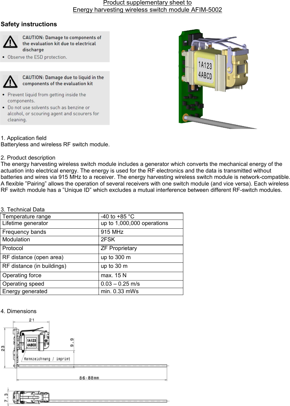 Product supplementary sheet to  Energy harvesting wireless switch module AFIM-5002  Safety instructions                1. Application field  Batteryless and wireless RF switch module.     2. Product description The energy harvesting wireless switch module includes a generator which converts the mechanical energy of the actuation into electrical energy. The energy is used for the RF electronics and the data is transmitted without batteries and wires via 915 MHz to a receiver. The energy harvesting wireless switch module is network-compatible. A flexible ‟Pairing” allows the operation of several receivers with one switch module (and vice versa). Each wireless RF switch module has a ‟Unique ID” which excludes a mutual interference between different RF-switch modules.   3. Technical Data                Temperature range  -40 to +85 °C Lifetime generator  up to 1,000,000 operations Frequency bands  915 MHz  Modulation  2FSK Protocol  ZF Proprietary RF distance (open area)  up to 300 m RF distance (in buildings)  up to 30 m                  Operating force  max. 15 N Operating speed  0.03 – 0.25 m/s Energy generated  min. 0.33 mWs   4. Dimensions                    