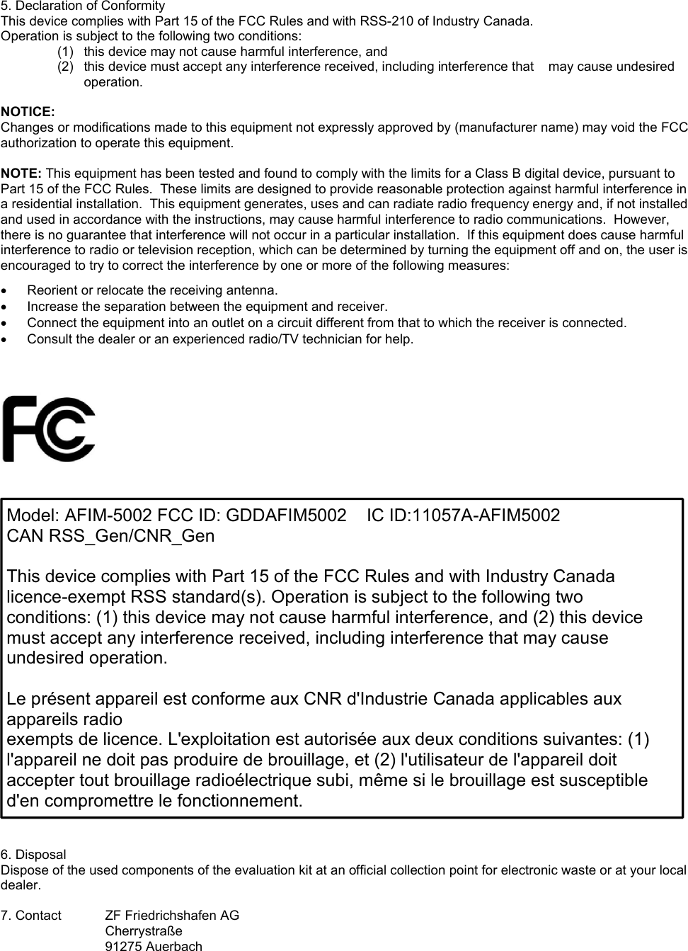 5. Declaration of Conformity This device complies with Part 15 of the FCC Rules and with RSS-210 of Industry Canada. Operation is subject to the following two conditions: (1)  this device may not cause harmful interference, and  (2)  this device must accept any interference received, including interference that    may cause undesired operation.  NOTICE: Changes or modifications made to this equipment not expressly approved by (manufacturer name) may void the FCC authorization to operate this equipment.  NOTE: This equipment has been tested and found to comply with the limits for a Class B digital device, pursuant to Part 15 of the FCC Rules.  These limits are designed to provide reasonable protection against harmful interference in a residential installation.  This equipment generates, uses and can radiate radio frequency energy and, if not installed and used in accordance with the instructions, may cause harmful interference to radio communications.  However, there is no guarantee that interference will not occur in a particular installation.  If this equipment does cause harmful interference to radio or television reception, which can be determined by turning the equipment off and on, the user is encouraged to try to correct the interference by one or more of the following measures:   Reorient or relocate the receiving antenna.   Increase the separation between the equipment and receiver.   Connect the equipment into an outlet on a circuit different from that to which the receiver is connected.   Consult the dealer or an experienced radio/TV technician for help.                             6. Disposal Dispose of the used components of the evaluation kit at an official collection point for electronic waste or at your local dealer.  7. Contact  ZF Friedrichshafen AG Cherrystraße 91275 Auerbach  Model: AFIM-5002 FCC ID: GDDAFIM5002    IC ID:11057A-AFIM5002 CAN RSS_Gen/CNR_Gen  This device complies with Part 15 of the FCC Rules and with Industry Canada licence-exempt RSS standard(s). Operation is subject to the following two conditions: (1) this device may not cause harmful interference, and (2) this device must accept any interference received, including interference that may cause undesired operation.  Le présent appareil est conforme aux CNR d&apos;Industrie Canada applicables aux appareils radio exempts de licence. L&apos;exploitation est autorisée aux deux conditions suivantes: (1) l&apos;appareil ne doit pas produire de brouillage, et (2) l&apos;utilisateur de l&apos;appareil doit accepter tout brouillage radioélectrique subi, même si le brouillage est susceptible d&apos;en compromettre le fonctionnement. 