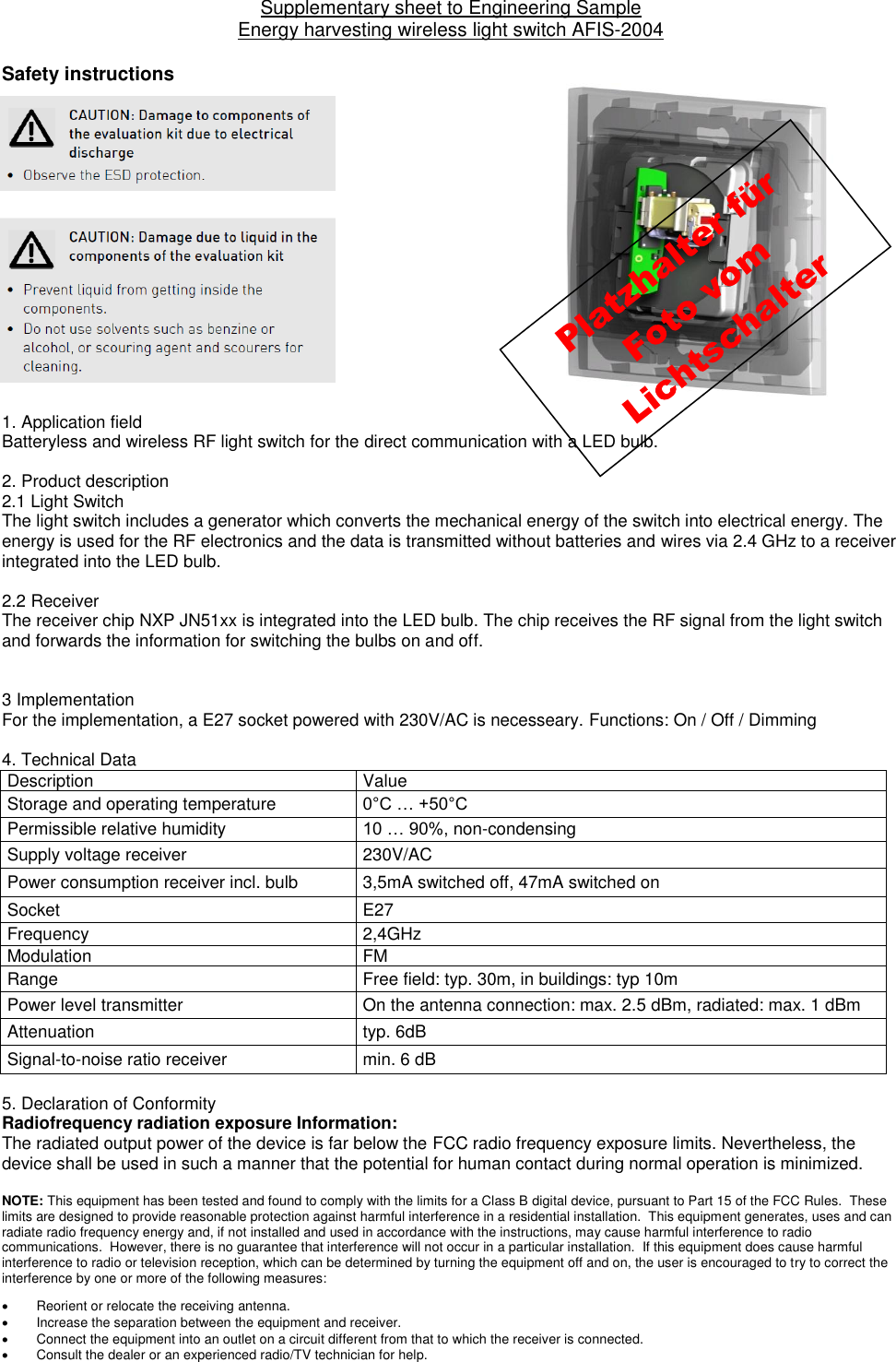 Supplementary sheet to Engineering Sample  Energy harvesting wireless light switch AFIS-2004  Safety instructions                1. Application field  Batteryless and wireless RF light switch for the direct communication with a LED bulb.     2. Product description 2.1 Light Switch  The light switch includes a generator which converts the mechanical energy of the switch into electrical energy. The energy is used for the RF electronics and the data is transmitted without batteries and wires via 2.4 GHz to a receiver integrated into the LED bulb.   2.2 Receiver  The receiver chip NXP JN51xx is integrated into the LED bulb. The chip receives the RF signal from the light switch and forwards the information for switching the bulbs on and off.     3 Implementation For the implementation, a E27 socket powered with 230V/AC is necesseary. Functions: On / Off / Dimming  4. Technical Data  Description  Value Storage and operating temperature 0°C … +50°C Permissible relative humidity 10 … 90%, non-condensing Supply voltage receiver 230V/AC Power consumption receiver incl. bulb  3,5mA switched off, 47mA switched on Socket E27 Frequency  2,4GHz Modulation FM Range Free field: typ. 30m, in buildings: typ 10m Power level transmitter On the antenna connection: max. 2.5 dBm, radiated: max. 1 dBm Attenuation typ. 6dB Signal-to-noise ratio receiver min. 6 dB  5. Declaration of Conformity Radiofrequency radiation exposure Information: The radiated output power of the device is far below the FCC radio frequency exposure limits. Nevertheless, the device shall be used in such a manner that the potential for human contact during normal operation is minimized.  NOTE: This equipment has been tested and found to comply with the limits for a Class B digital device, pursuant to Part 15 of the FCC Rules.  These limits are designed to provide reasonable protection against harmful interference in a residential installation.  This equipment generates, uses and can radiate radio frequency energy and, if not installed and used in accordance with the instructions, may cause harmful interference to radio communications.  However, there is no guarantee that interference will not occur in a particular installation.  If this equipment does cause harmful interference to radio or television reception, which can be determined by turning the equipment off and on, the user is encouraged to try to correct the interference by one or more of the following measures:   Reorient or relocate the receiving antenna.   Increase the separation between the equipment and receiver.   Connect the equipment into an outlet on a circuit different from that to which the receiver is connected.   Consult the dealer or an experienced radio/TV technician for help.  