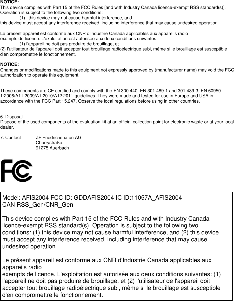 NOTICE: This device complies with Part 15 of the FCC Rules [and with Industry Canada licence-exempt RSS standard(s)]. Operation is subject to the following two conditions: (1)  this device may not cause harmful interference, and  this device must accept any interference received, including interference that may cause undesired operation.  Le présent appareil est conforme aux CNR d&apos;Industrie Canada applicables aux appareils radio exempts de licence. L&apos;exploitation est autorisée aux deux conditions suivantes: (1) l&apos;appareil ne doit pas produire de brouillage, et  (2) l&apos;utilisateur de l&apos;appareil doit accepter tout brouillage radioélectrique subi, même si le brouillage est susceptible d&apos;en compromettre le fonctionnement.  NOTICE: Changes or modifications made to this equipment not expressly approved by (manufacturer name) may void the FCC authorization to operate this equipment.   These components are CE certified and comply with the EN 300 440, EN 301 489-1 and 301 489-3, EN 60950-1:2006/A11:2009/A1:2010/A12:2011 guidelines. They were made and tested for use in Europe and USA in accordance with the FCC Part 15.247. Observe the local regulations before using in other countries.   6. Disposal Dispose of the used components of the evaluation kit at an official collection point for electronic waste or at your local dealer.  7. Contact  ZF Friedrichshafen AG Cherrystraße 91275 Auerbach      Model: AFIS2004 FCC ID: GDDAFIS2004 IC ID:11057A_AFIS2004 CAN RSS_Gen/CNR_Gen  This device complies with Part 15 of the FCC Rules and with Industry Canada licence-exempt RSS standard(s). Operation is subject to the following two conditions: (1) this device may not cause harmful interference, and (2) this device must accept any interference received, including interference that may cause undesired operation.  Le présent appareil est conforme aux CNR d&apos;Industrie Canada applicables aux appareils radio exempts de licence. L&apos;exploitation est autorisée aux deux conditions suivantes: (1) l&apos;appareil ne doit pas produire de brouillage, et (2) l&apos;utilisateur de l&apos;appareil doit accepter tout brouillage radioélectrique subi, même si le brouillage est susceptible d&apos;en compromettre le fonctionnement. 