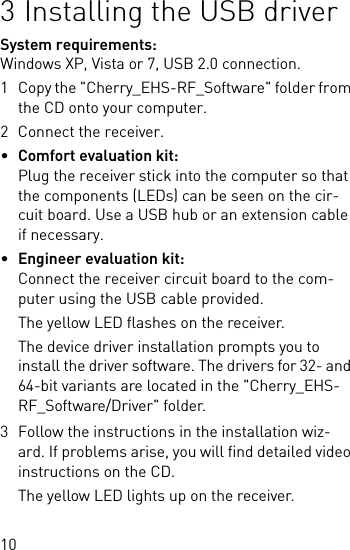 103 Installing the USB driverSystem requirements: Windows XP, Vista or 7, USB 2.0 connection.1 Copy the &quot;Cherry_EHS-RF_Software&quot; folder from the CD onto your computer.2 Connect the receiver.•Comfort evaluation kit:Plug the receiver stick into the computer so that the components (LEDs) can be seen on the cir-cuit board. Use a USB hub or an extension cable if necessary.•Engineer evaluation kit:Connect the receiver circuit board to the com-puter using the USB cable provided.The yellow LED flashes on the receiver.The device driver installation prompts you to install the driver software. The drivers for 32- and 64-bit variants are located in the &quot;Cherry_EHS-RF_Software/Driver&quot; folder.3 Follow the instructions in the installation wiz-ard. If problems arise, you will find detailed video instructions on the CD.The yellow LED lights up on the receiver.