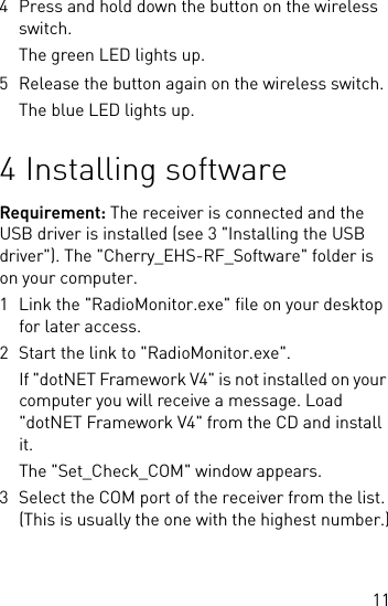 114 Press and hold down the button on the wireless switch.The green LED lights up.5 Release the button again on the wireless switch.The blue LED lights up.4 Installing softwareRequirement: The receiver is connected and the USB driver is installed (see 3 &quot;Installing the USB driver&quot;). The &quot;Cherry_EHS-RF_Software&quot; folder is on your computer.1 Link the &quot;RadioMonitor.exe&quot; file on your desktop for later access.2 Start the link to &quot;RadioMonitor.exe&quot;.If &quot;dotNET Framework V4&quot; is not installed on your computer you will receive a message. Load &quot;dotNET Framework V4&quot; from the CD and install it.The &quot;Set_Check_COM&quot; window appears.3 Select the COM port of the receiver from the list. (This is usually the one with the highest number.)