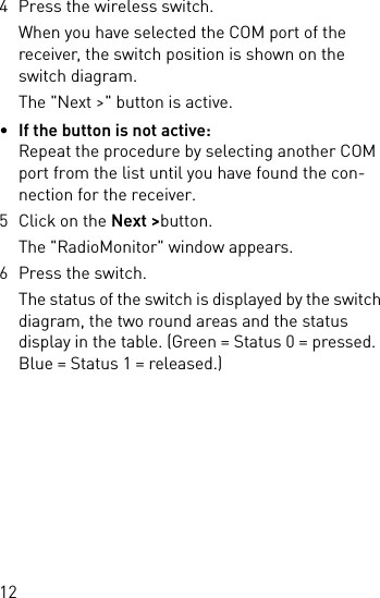 124 Press the wireless switch.When you have selected the COM port of the receiver, the switch position is shown on the switch diagram.The &quot;Next &gt;&quot; button is active.•If the button is not active:Repeat the procedure by selecting another COM port from the list until you have found the con-nection for the receiver.5 Click on the Next &gt;button.The &quot;RadioMonitor&quot; window appears.6 Press the switch.The status of the switch is displayed by the switch diagram, the two round areas and the status display in the table. (Green = Status 0 = pressed. Blue = Status 1 = released.)