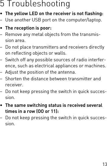 135 Troubleshooting•The yellow LED on the receiver is not flashing:– Use another USB port on the computer/laptop.•The reception is poor:– Remove any metal objects from the transmis-sion area.– Do not place transmitters and receivers directly on reflecting objects or walls.– Switch off any possible sources of radio interfer-ence, such as electrical appliances or machines.– Adjust the position of the antenna.– Shorten the distance between transmitter and receiver.– Do not keep pressing the switch in quick succes-sion.•The same switching status is received several times in a row (OO or 11):– Do not keep pressing the switch in quick succes-sion.