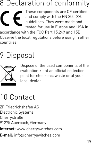 198 Declaration of conformityThese components are CE certified and comply with the EN 300-220 guidelines. They were made and tested for use in Europe and USA in accordance with the FCC Part 15.249 and 15B. Observe the local regulations before using in other countries.9 DisposalDispose of the used components of the evaluation kit at an official collection point for electronic waste or at your local dealer.10 ContactZF Friedrichshafen AGElectronic SystemsCherrystraße91275 Auerbach, GermanyInternet: www.cherryswitches.comE-mail: info@cherryswitches.com