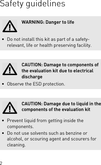 2Safety guidelinesWARNING: Danger to life• Do not install this kit as part of a safety-relevant, life or health preserving facility.CAUTION: Damage to components of the evaluation kit due to electrical discharge• Observe the ESD protection.CAUTION: Damage due to liquid in the components of the evaluation kit• Prevent liquid from getting inside the components.• Do not use solvents such as benzine or alcohol, or scouring agent and scourers for cleaning.