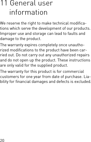 2011 General user informationWe reserve the right to make technical modifica-tions which serve the development of our products. Improper use and storage can lead to faults and damage to the product.The warranty expires completely once unautho-rized modifications to the product have been car-ried out. Do not carry out any unauthorized repairs and do not open up the product. These instructions are only valid for the supplied product.The warranty for this product is for commercial customers for one year from date of purchase. Lia-bility for financial damages and defects is excluded.