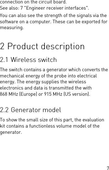 7connection on the circuit board. See also: 7 &quot;Engineer receiver interfaces&quot;.You can also see the strength of the signals via the software on a computer. These can be exported for measuring.2 Product description2.1 Wireless switchThe switch contains a generator which converts the mechanical energy of the probe into electrical energy. The energy supplies the wireless electronics and data is transmitted the with 868 MHz (Europe) or 915 MHz (US version).2.2 Generator modelTo show the small size of this part, the evaluation kit contains a functionless volume model of the generator.