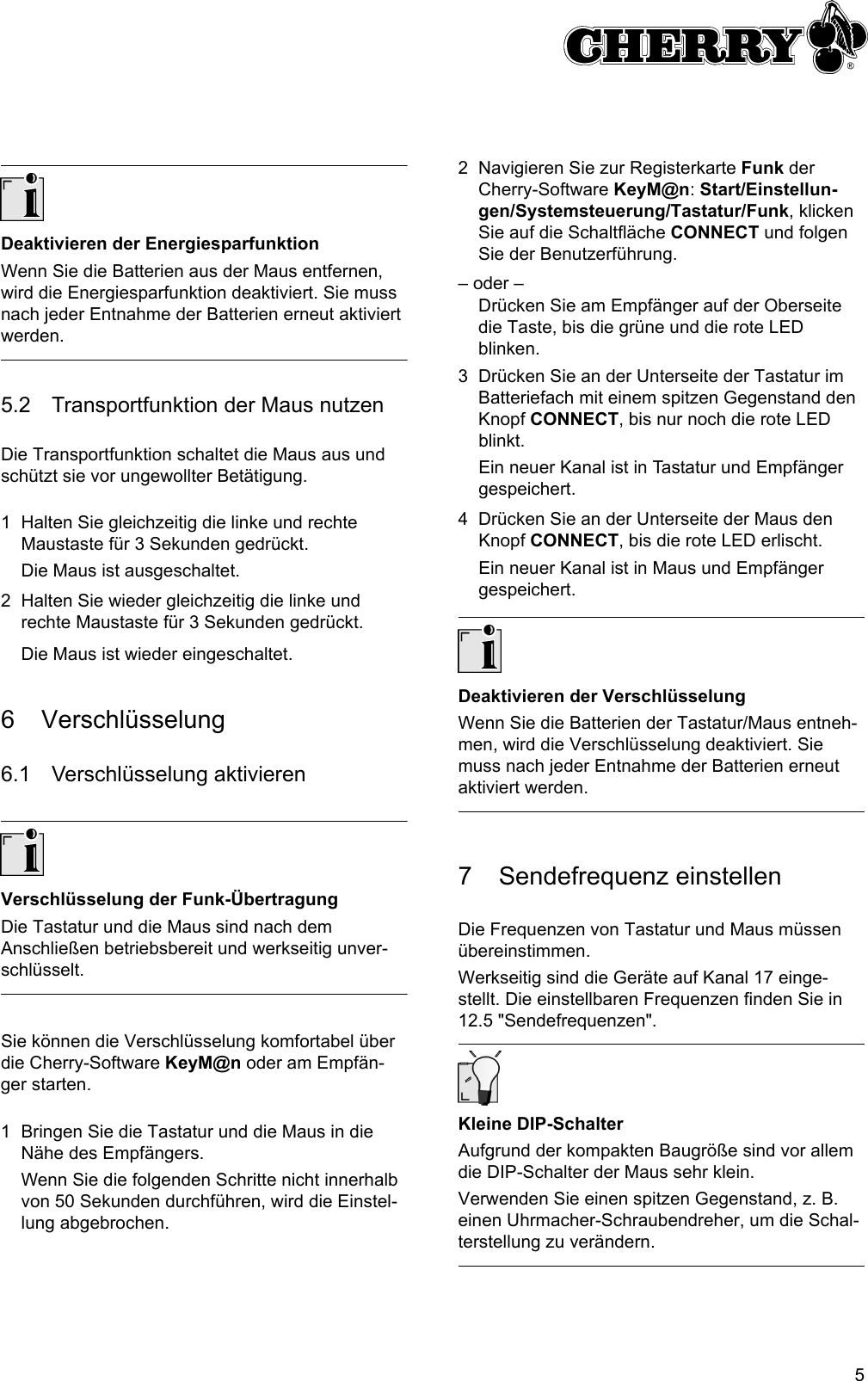 5Deaktivieren der EnergiesparfunktionWenn Sie die Batterien aus der Maus entfernen, wird die Energiesparfunktion deaktiviert. Sie muss nach jeder Entnahme der Batterien erneut aktiviert werden.5.2 Transportfunktion der Maus nutzenDie Transportfunktion schaltet die Maus aus und schützt sie vor ungewollter Betätigung.1 Halten Sie gleichzeitig die linke und rechte Maustaste für 3 Sekunden gedrückt.Die Maus ist ausgeschaltet.2 Halten Sie wieder gleichzeitig die linke und rechte Maustaste für 3 Sekunden gedrückt.Die Maus ist wieder eingeschaltet.6 Verschlüsselung6.1 Verschlüsselung aktivierenVerschlüsselung der Funk-ÜbertragungDie Tastatur und die Maus sind nach dem Anschließen betriebsbereit und werkseitig unver-schlüsselt.Sie können die Verschlüsselung komfortabel über die Cherry-Software KeyM@n oder am Empfän-ger starten.1 Bringen Sie die Tastatur und die Maus in die Nähe des Empfängers.Wenn Sie die folgenden Schritte nicht innerhalb von 50 Sekunden durchführen, wird die Einstel-lung abgebrochen.2 Navigieren Sie zur Registerkarte Funk der Cherry-Software KeyM@n: Start/Einstellun-gen/Systemsteuerung/Tastatur/Funk, klicken Sie auf die Schaltfläche CONNECT und folgen Sie der Benutzerführung.– oder –Drücken Sie am Empfänger auf der Oberseite die Taste, bis die grüne und die rote LED blinken.3 Drücken Sie an der Unterseite der Tastatur im  Batteriefach mit einem spitzen Gegenstand den Knopf CONNECT, bis nur noch die rote LED blinkt.Ein neuer Kanal ist in Tastatur und Empfänger gespeichert.4 Drücken Sie an der Unterseite der Maus den Knopf CONNECT, bis die rote LED erlischt.Ein neuer Kanal ist in Maus und Empfänger gespeichert.Deaktivieren der VerschlüsselungWenn Sie die Batterien der Tastatur/Maus entneh-men, wird die Verschlüsselung deaktiviert. Sie muss nach jeder Entnahme der Batterien erneut aktiviert werden.7 Sendefrequenz einstellenDie Frequenzen von Tastatur und Maus müssen übereinstimmen.Werkseitig sind die Geräte auf Kanal 17 einge-stellt. Die einstellbaren Frequenzen finden Sie in 12.5 &quot;Sendefrequenzen&quot;.Kleine DIP-SchalterAufgrund der kompakten Baugröße sind vor allem die DIP-Schalter der Maus sehr klein.Verwenden Sie einen spitzen Gegenstand, z. B. einen Uhrmacher-Schraubendreher, um die Schal-terstellung zu verändern.