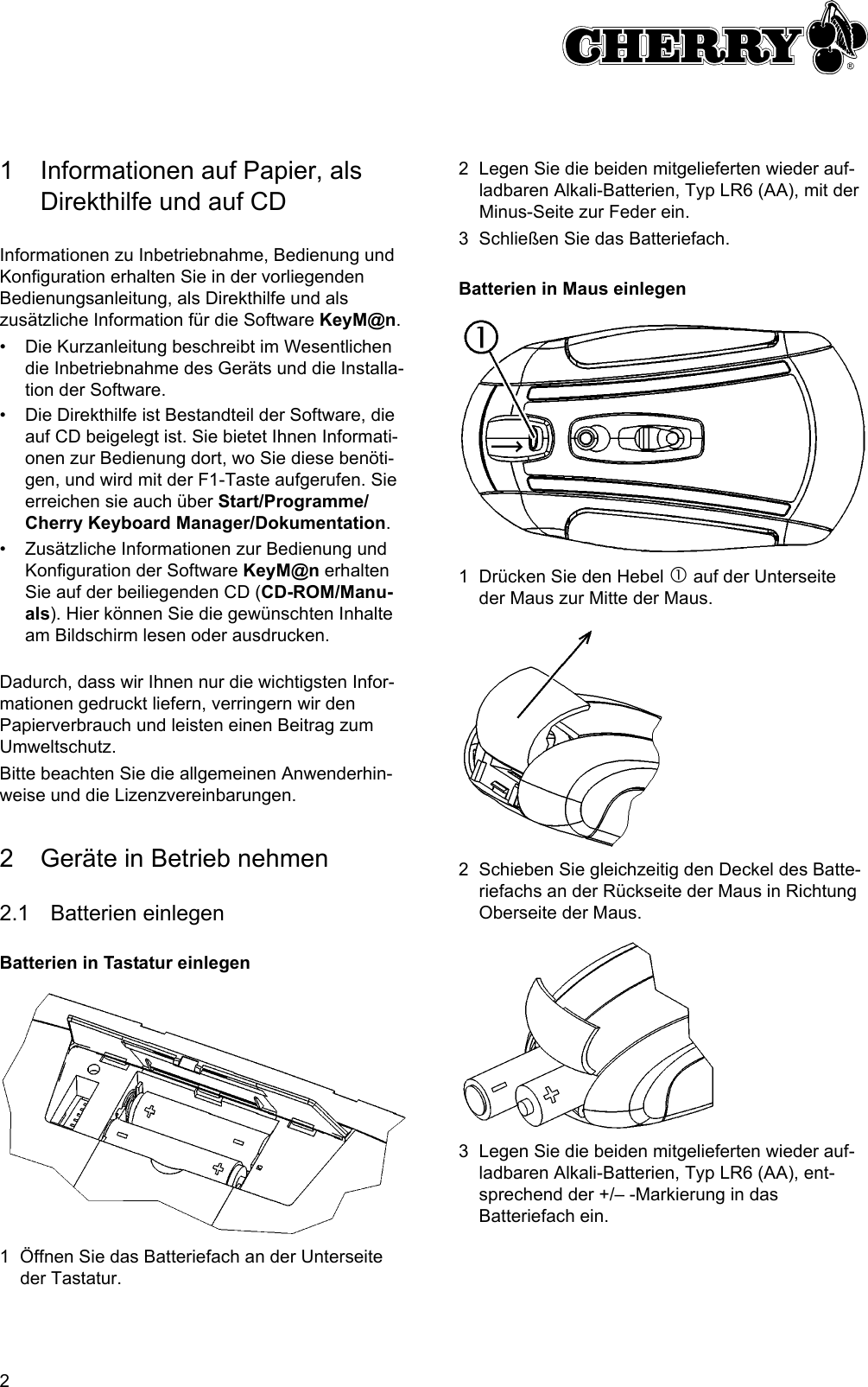 21 Informationen auf Papier, als Direkthilfe und auf CDInformationen zu Inbetriebnahme, Bedienung und Konfiguration erhalten Sie in der vorliegenden Bedienungsanleitung, als Direkthilfe und als zusätzliche Information für die Software KeyM@n.• Die Kurzanleitung beschreibt im Wesentlichen die Inbetriebnahme des Geräts und die Installa-tion der Software.• Die Direkthilfe ist Bestandteil der Software, die auf CD beigelegt ist. Sie bietet Ihnen Informati-onen zur Bedienung dort, wo Sie diese benöti-gen, und wird mit der F1-Taste aufgerufen. Sie erreichen sie auch über Start/Programme/Cherry Keyboard Manager/Dokumentation.• Zusätzliche Informationen zur Bedienung und Konfiguration der Software KeyM@n erhalten Sie auf der beiliegenden CD (CD-ROM/Manu-als). Hier können Sie die gewünschten Inhalte am Bildschirm lesen oder ausdrucken.Dadurch, dass wir Ihnen nur die wichtigsten Infor-mationen gedruckt liefern, verringern wir den Papierverbrauch und leisten einen Beitrag zum Umweltschutz.Bitte beachten Sie die allgemeinen Anwenderhin-weise und die Lizenzvereinbarungen.2 Geräte in Betrieb nehmen2.1 Batterien einlegenBatterien in Tastatur einlegen1 Öffnen Sie das Batteriefach an der Unterseite der Tastatur.2 Legen Sie die beiden mitgelieferten wieder auf-ladbaren Alkali-Batterien, Typ LR6 (AA), mit der Minus-Seite zur Feder ein.3 Schließen Sie das Batteriefach.Batterien in Maus einlegen1 Drücken Sie den Hebel c auf der Unterseite der Maus zur Mitte der Maus.2 Schieben Sie gleichzeitig den Deckel des Batte-riefachs an der Rückseite der Maus in Richtung Oberseite der Maus.3 Legen Sie die beiden mitgelieferten wieder auf-ladbaren Alkali-Batterien, Typ LR6 (AA), ent-sprechend der +/– -Markierung in das Batteriefach ein.