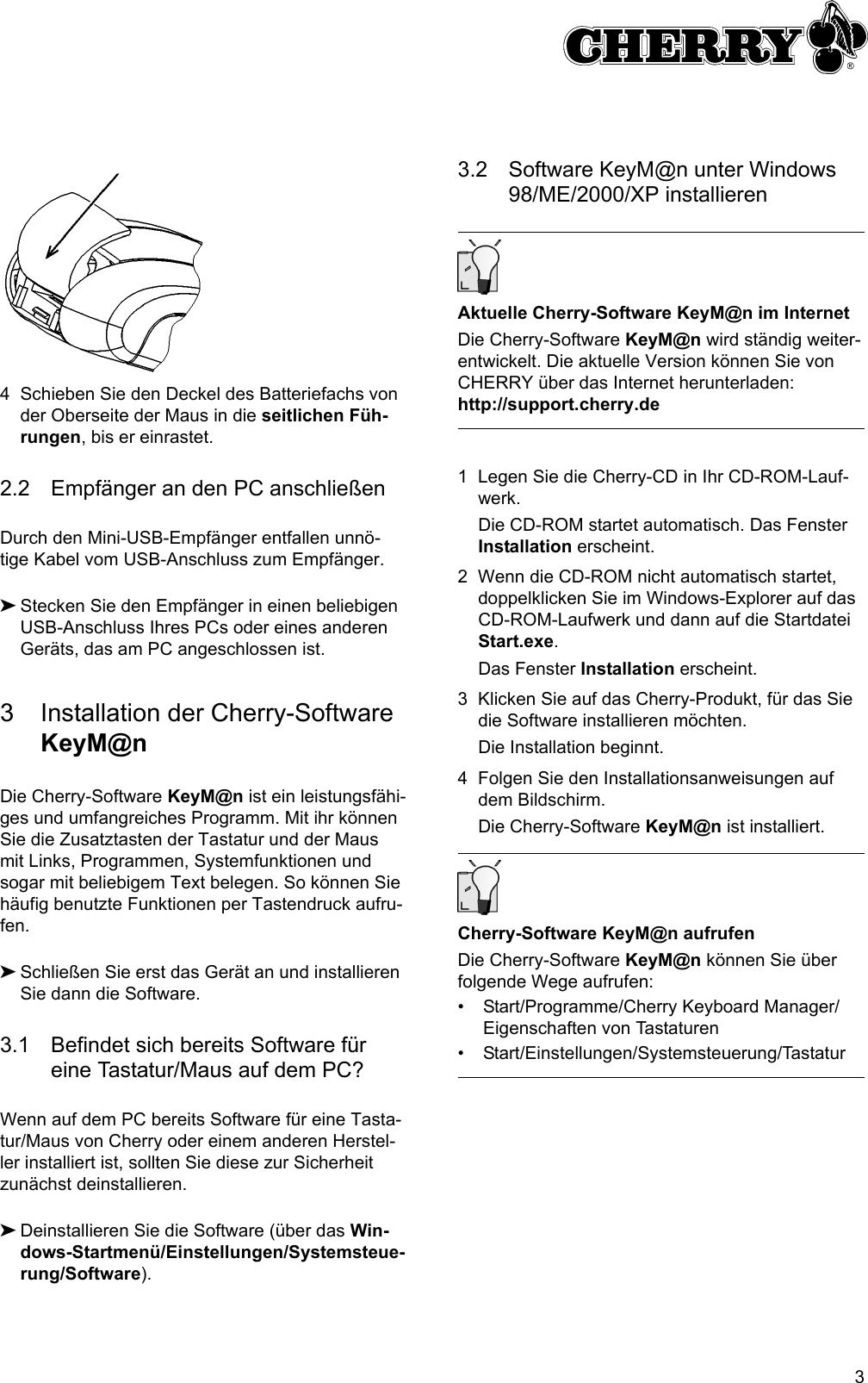 34 Schieben Sie den Deckel des Batteriefachs von der Oberseite der Maus in die seitlichen Füh-rungen, bis er einrastet.2.2 Empfänger an den PC anschließenDurch den Mini-USB-Empfänger entfallen unnö-tige Kabel vom USB-Anschluss zum Empfänger.➤Stecken Sie den Empfänger in einen beliebigen USB-Anschluss Ihres PCs oder eines anderen Geräts, das am PC angeschlossen ist.3 Installation der Cherry-Software KeyM@nDie Cherry-Software KeyM@n ist ein leistungsfähi-ges und umfangreiches Programm. Mit ihr können Sie die Zusatztasten der Tastatur und der Maus mit Links, Programmen, Systemfunktionen und sogar mit beliebigem Text belegen. So können Sie häufig benutzte Funktionen per Tastendruck aufru-fen.➤Schließen Sie erst das Gerät an und installieren Sie dann die Software.3.1 Befindet sich bereits Software für eine Tastatur/Maus auf dem PC?Wenn auf dem PC bereits Software für eine Tasta-tur/Maus von Cherry oder einem anderen Herstel-ler installiert ist, sollten Sie diese zur Sicherheit zunächst deinstallieren.➤Deinstallieren Sie die Software (über das Win-dows-Startmenü/Einstellungen/Systemsteue-rung/Software).3.2 Software KeyM@n unter Windows 98/ME/2000/XP installierenAktuelle Cherry-Software KeyM@n im InternetDie Cherry-Software KeyM@n wird ständig weiter-entwickelt. Die aktuelle Version können Sie von CHERRY über das Internet herunterladen: http://support.cherry.de1 Legen Sie die Cherry-CD in Ihr CD-ROM-Lauf-werk.Die CD-ROM startet automatisch. Das Fenster Installation erscheint.2 Wenn die CD-ROM nicht automatisch startet, doppelklicken Sie im Windows-Explorer auf das CD-ROM-Laufwerk und dann auf die Startdatei Start.exe.Das Fenster Installation erscheint.3 Klicken Sie auf das Cherry-Produkt, für das Sie die Software installieren möchten.Die Installation beginnt.4 Folgen Sie den Installationsanweisungen auf dem Bildschirm.Die Cherry-Software KeyM@n ist installiert.Cherry-Software KeyM@n aufrufenDie Cherry-Software KeyM@n können Sie über folgende Wege aufrufen:• Start/Programme/Cherry Keyboard Manager/Eigenschaften von Tastaturen• Start/Einstellungen/Systemsteuerung/Tastatur