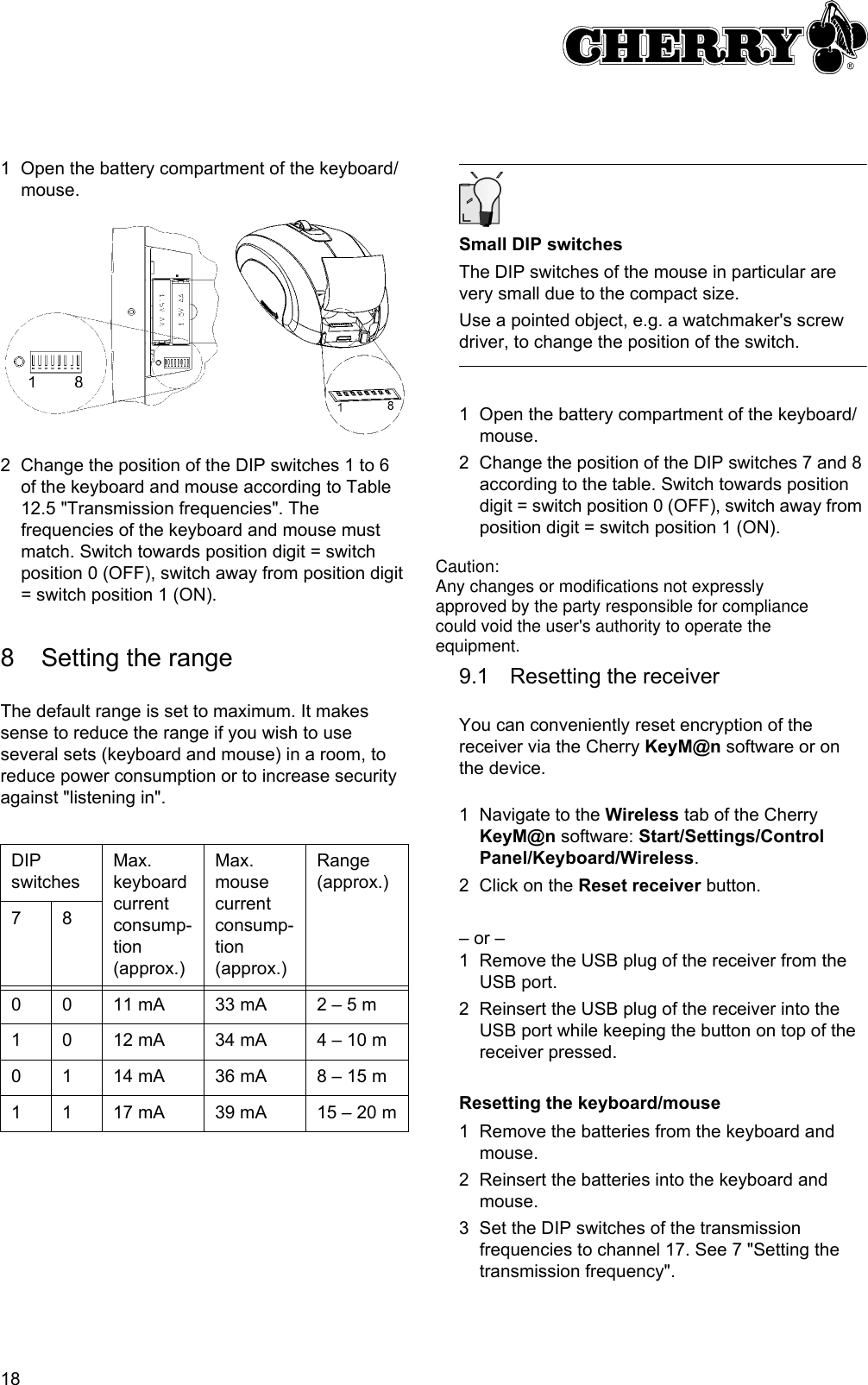 181 Open the battery compartment of the keyboard/mouse.2 Change the position of the DIP switches 1 to 6 of the keyboard and mouse according to Table 12.5 &quot;Transmission frequencies&quot;. The frequencies of the keyboard and mouse must match. Switch towards position digit = switch position 0 (OFF), switch away from position digit = switch position 1 (ON).8 Setting the rangeThe default range is set to maximum. It makes sense to reduce the range if you wish to use several sets (keyboard and mouse) in a room, to reduce power consumption or to increase security against &quot;listening in&quot;.DIP switchesMax. keyboard current consump-tion (approx.)Max. mouse current consump-tion (approx.)Range (approx.)780 0 11 mA 33 mA 2 – 5 m1 0 12 mA 34 mA 4 – 10 m0 1 14 mA 36 mA 8 – 15 m1 1 17 mA 39 mA 15 – 20 mSmall DIP switchesThe DIP switches of the mouse in particular are very small due to the compact size.Use a pointed object, e.g. a watchmaker&apos;s screw driver, to change the position of the switch.1 Open the battery compartment of the keyboard/mouse.2 Change the position of the DIP switches 7 and 8 according to the table. Switch towards position digit = switch position 0 (OFF), switch away from position digit = switch position 1 (ON).9 Returning the devices to their default state9.1 Resetting the receiverYou can conveniently reset encryption of the receiver via the Cherry KeyM@n software or on the device.1 Navigate to the Wireless tab of the Cherry KeyM@n software: Start/Settings/Control Panel/Keyboard/Wireless.2 Click on the Reset receiver button.– or –1 Remove the USB plug of the receiver from the USB port.2 Reinsert the USB plug of the receiver into the USB port while keeping the button on top of the receiver pressed.Resetting the keyboard/mouse1 Remove the batteries from the keyboard and mouse.2 Reinsert the batteries into the keyboard and mouse.3 Set the DIP switches of the transmission frequencies to channel 17. See 7 &quot;Setting the transmission frequency&quot;.Caution:Any changes or modifications not expresslyapproved by the party responsible for compliancecould void the user&apos;s authority to operate theequipment.