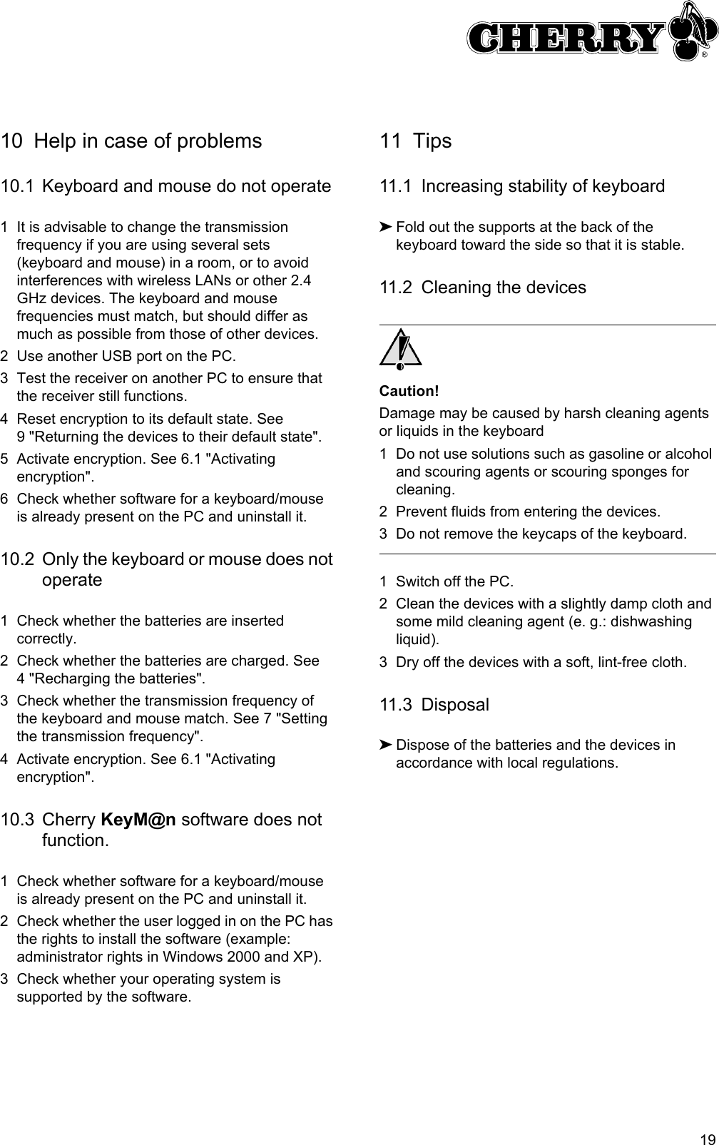 1910 Help in case of problems10.1 Keyboard and mouse do not operate1 It is advisable to change the transmission frequency if you are using several sets (keyboard and mouse) in a room, or to avoid interferences with wireless LANs or other 2.4 GHz devices. The keyboard and mouse frequencies must match, but should differ as much as possible from those of other devices.2 Use another USB port on the PC.3 Test the receiver on another PC to ensure that the receiver still functions.4 Reset encryption to its default state. See 9 &quot;Returning the devices to their default state&quot;.5 Activate encryption. See 6.1 &quot;Activating encryption&quot;.6 Check whether software for a keyboard/mouse is already present on the PC and uninstall it.10.2 Only the keyboard or mouse does not operate1 Check whether the batteries are inserted correctly.2 Check whether the batteries are charged. See 4 &quot;Recharging the batteries&quot;.3 Check whether the transmission frequency of the keyboard and mouse match. See 7 &quot;Setting the transmission frequency&quot;.4 Activate encryption. See 6.1 &quot;Activating encryption&quot;.10.3 Cherry KeyM@n software does not function.1 Check whether software for a keyboard/mouse is already present on the PC and uninstall it.2 Check whether the user logged in on the PC has the rights to install the software (example: administrator rights in Windows 2000 and XP).3 Check whether your operating system is supported by the software.11 Tips11.1 Increasing stability of keyboard➤Fold out the supports at the back of the keyboard toward the side so that it is stable.11.2 Cleaning the devicesCaution!Damage may be caused by harsh cleaning agents or liquids in the keyboard1 Do not use solutions such as gasoline or alcohol and scouring agents or scouring sponges for cleaning.2 Prevent fluids from entering the devices.3 Do not remove the keycaps of the keyboard.1 Switch off the PC.2 Clean the devices with a slightly damp cloth and some mild cleaning agent (e. g.: dishwashing liquid).3 Dry off the devices with a soft, lint-free cloth.11.3 Disposal➤Dispose of the batteries and the devices in accordance with local regulations.