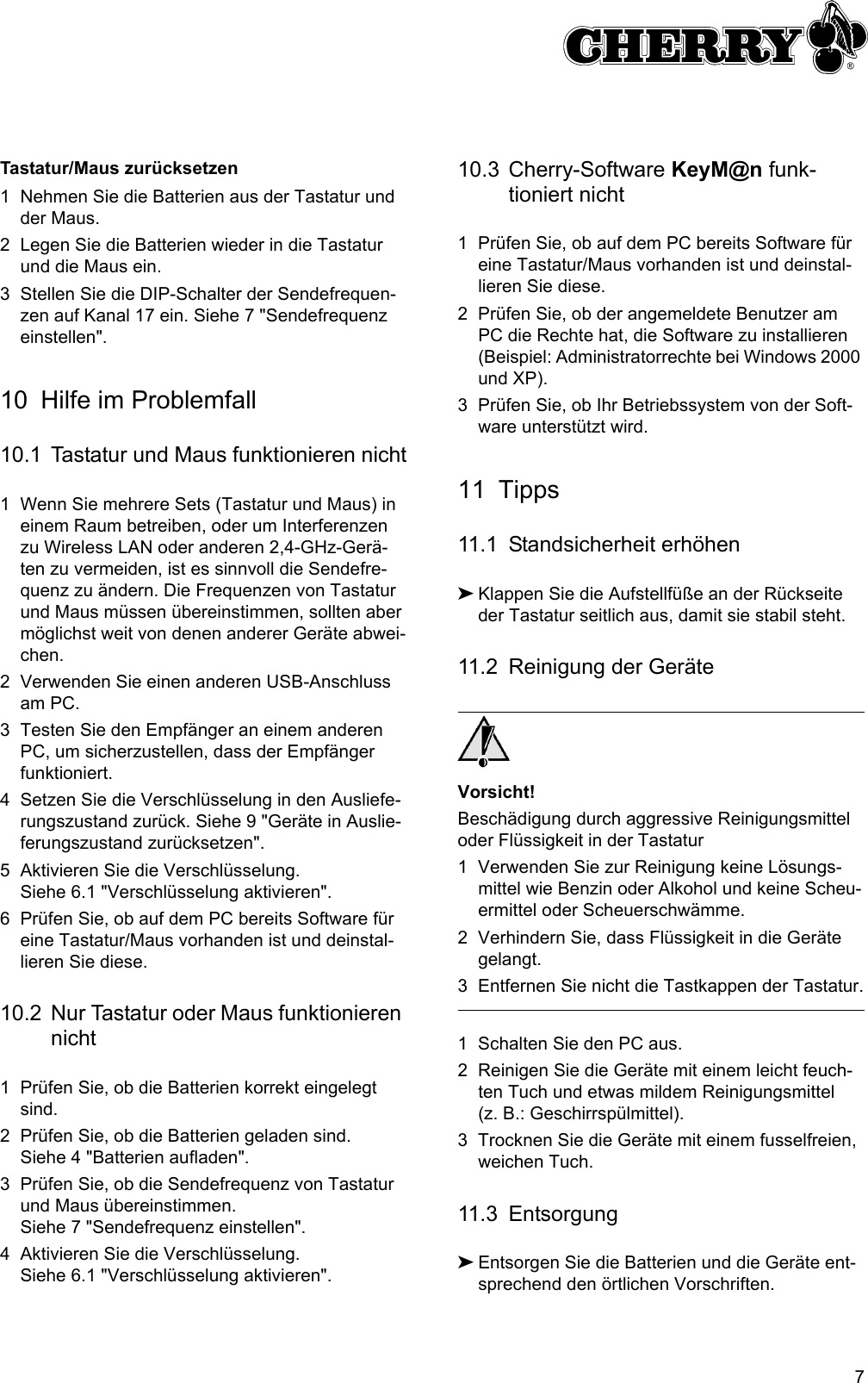 7Tastatur/Maus zurücksetzen1 Nehmen Sie die Batterien aus der Tastatur und der Maus.2 Legen Sie die Batterien wieder in die Tastatur und die Maus ein.3 Stellen Sie die DIP-Schalter der Sendefrequen-zen auf Kanal 17 ein. Siehe 7 &quot;Sendefrequenz einstellen&quot;.10 Hilfe im Problemfall10.1 Tastatur und Maus funktionieren nicht1 Wenn Sie mehrere Sets (Tastatur und Maus) in einem Raum betreiben, oder um Interferenzen zu Wireless LAN oder anderen 2,4-GHz-Gerä-ten zu vermeiden, ist es sinnvoll die Sendefre-quenz zu ändern. Die Frequenzen von Tastatur und Maus müssen übereinstimmen, sollten aber möglichst weit von denen anderer Geräte abwei-chen.2 Verwenden Sie einen anderen USB-Anschluss am PC.3 Testen Sie den Empfänger an einem anderen PC, um sicherzustellen, dass der Empfänger funktioniert.4 Setzen Sie die Verschlüsselung in den Ausliefe-rungszustand zurück. Siehe 9 &quot;Geräte in Auslie-ferungszustand zurücksetzen&quot;.5 Aktivieren Sie die Verschlüsselung. Siehe 6.1 &quot;Verschlüsselung aktivieren&quot;.6 Prüfen Sie, ob auf dem PC bereits Software für eine Tastatur/Maus vorhanden ist und deinstal-lieren Sie diese.10.2 Nur Tastatur oder Maus funktionieren nicht1 Prüfen Sie, ob die Batterien korrekt eingelegt sind.2 Prüfen Sie, ob die Batterien geladen sind. Siehe 4 &quot;Batterien aufladen&quot;.3 Prüfen Sie, ob die Sendefrequenz von Tastatur und Maus übereinstimmen. Siehe 7 &quot;Sendefrequenz einstellen&quot;.4 Aktivieren Sie die Verschlüsselung. Siehe 6.1 &quot;Verschlüsselung aktivieren&quot;.10.3 Cherry-Software KeyM@n funk-tioniert nicht1 Prüfen Sie, ob auf dem PC bereits Software für eine Tastatur/Maus vorhanden ist und deinstal-lieren Sie diese.2 Prüfen Sie, ob der angemeldete Benutzer am PC die Rechte hat, die Software zu installieren (Beispiel: Administratorrechte bei Windows 2000 und XP).3 Prüfen Sie, ob Ihr Betriebssystem von der Soft-ware unterstützt wird.11 Tipps11.1 Standsicherheit erhöhen➤Klappen Sie die Aufstellfüße an der Rückseite der Tastatur seitlich aus, damit sie stabil steht.11.2 Reinigung der GeräteVorsicht!Beschädigung durch aggressive Reinigungsmittel oder Flüssigkeit in der Tastatur1 Verwenden Sie zur Reinigung keine Lösungs-mittel wie Benzin oder Alkohol und keine Scheu-ermittel oder Scheuerschwämme.2 Verhindern Sie, dass Flüssigkeit in die Geräte gelangt.3 Entfernen Sie nicht die Tastkappen der Tastatur.1 Schalten Sie den PC aus.2 Reinigen Sie die Geräte mit einem leicht feuch-ten Tuch und etwas mildem Reinigungsmittel (z. B.: Geschirrspülmittel).3 Trocknen Sie die Geräte mit einem fusselfreien, weichen Tuch.11.3 Entsorgung➤Entsorgen Sie die Batterien und die Geräte ent-sprechend den örtlichen Vorschriften.