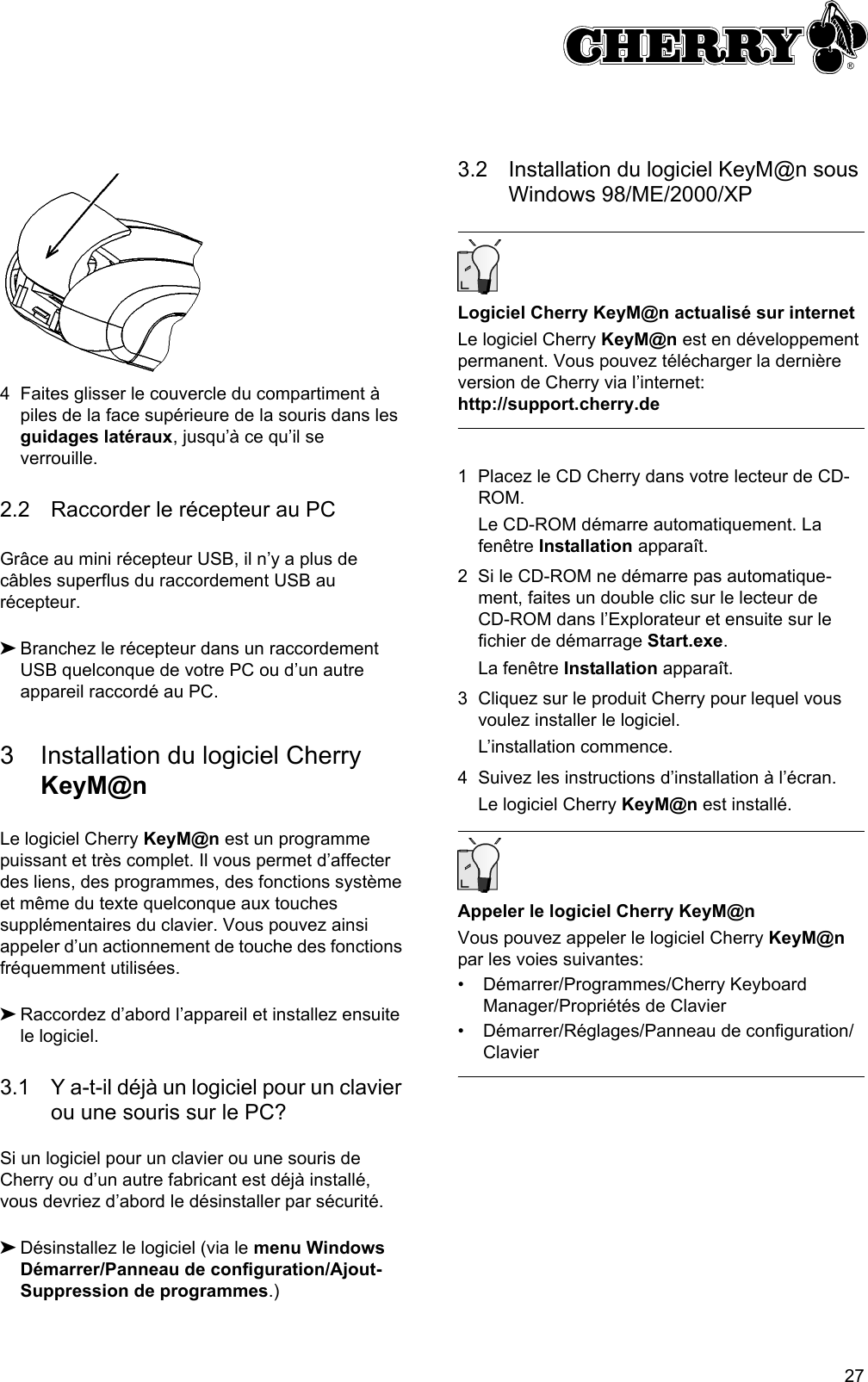 274 Faites glisser le couvercle du compartiment à piles de la face supérieure de la souris dans les guidages latéraux, jusqu’à ce qu’il se verrouille.2.2 Raccorder le récepteur au PCGrâce au mini récepteur USB, il n’y a plus de câbles superflus du raccordement USB au récepteur.➤Branchez le récepteur dans un raccordement USB quelconque de votre PC ou d’un autre appareil raccordé au PC.3 Installation du logiciel Cherry KeyM@nLe logiciel Cherry KeyM@n est un programme puissant et très complet. Il vous permet d’affecter des liens, des programmes, des fonctions système et même du texte quelconque aux touches supplémentaires du clavier. Vous pouvez ainsi appeler d’un actionnement de touche des fonctions fréquemment utilisées.➤Raccordez d’abord l’appareil et installez ensuite le logiciel.3.1 Y a-t-il déjà un logiciel pour un clavier ou une souris sur le PC?Si un logiciel pour un clavier ou une souris de Cherry ou d’un autre fabricant est déjà installé, vous devriez d’abord le désinstaller par sécurité.➤Désinstallez le logiciel (via le menu Windows Démarrer/Panneau de configuration/Ajout-Suppression de programmes.)3.2 Installation du logiciel KeyM@n sous Windows 98/ME/2000/XPLogiciel Cherry KeyM@n actualisé sur internetLe logiciel Cherry KeyM@n est en développement permanent. Vous pouvez télécharger la dernière version de Cherry via l’internet: http://support.cherry.de1 Placez le CD Cherry dans votre lecteur de CD-ROM.Le CD-ROM démarre automatiquement. La fenêtre Installation apparaît.2 Si le CD-ROM ne démarre pas automatique-ment, faites un double clic sur le lecteur de CD-ROM dans l’Explorateur et ensuite sur le fichier de démarrage Start.exe.La fenêtre Installation apparaît.3 Cliquez sur le produit Cherry pour lequel vous voulez installer le logiciel.L’installation commence.4 Suivez les instructions d’installation à l’écran.Le logiciel Cherry KeyM@n est installé.Appeler le logiciel Cherry KeyM@nVous pouvez appeler le logiciel Cherry KeyM@n par les voies suivantes:• Démarrer/Programmes/Cherry Keyboard Manager/Propriétés de Clavier• Démarrer/Réglages/Panneau de configuration/Clavier