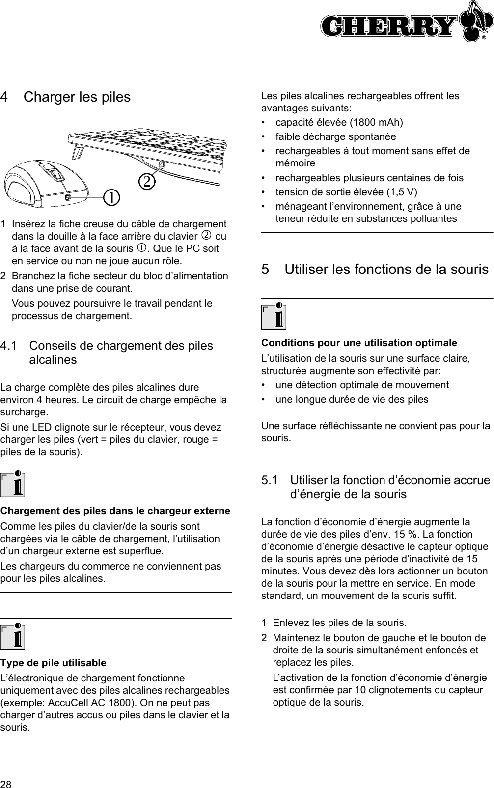 284 Charger les piles1 Insérez la fiche creuse du câble de chargement dans la douille à la face arrière du clavier d ou à la face avant de la souris c. Que le PC soit en service ou non ne joue aucun rôle.2 Branchez la fiche secteur du bloc d’alimentation dans une prise de courant.Vous pouvez poursuivre le travail pendant le processus de chargement.4.1 Conseils de chargement des piles alcalinesLa charge complète des piles alcalines dure environ 4 heures. Le circuit de charge empêche la surcharge.Si une LED clignote sur le récepteur, vous devez charger les piles (vert = piles du clavier, rouge = piles de la souris).Chargement des piles dans le chargeur externeComme les piles du clavier/de la souris sont chargées via le câble de chargement, l’utilisation d’un chargeur externe est superflue.Les chargeurs du commerce ne conviennent pas pour les piles alcalines.Type de pile utilisableL’électronique de chargement fonctionne uniquement avec des piles alcalines rechargeables (exemple: AccuCell AC 1800). On ne peut pas charger d’autres accus ou piles dans le clavier et la souris.Les piles alcalines rechargeables offrent les avantages suivants:• capacité élevée (1800 mAh)• faible décharge spontanée• rechargeables à tout moment sans effet de mémoire• rechargeables plusieurs centaines de fois• tension de sortie élevée (1,5 V)• ménageant l’environnement, grâce à une teneur réduite en substances polluantes5 Utiliser les fonctions de la sourisConditions pour une utilisation optimaleL’utilisation de la souris sur une surface claire, structurée augmente son effectivité par:• une détection optimale de mouvement• une longue durée de vie des pilesUne surface réfléchissante ne convient pas pour la souris.5.1 Utiliser la fonction d’économie accrue d’énergie de la sourisLa fonction d’économie d’énergie augmente la durée de vie des piles d’env. 15 %. La fonction d’économie d’énergie désactive le capteur optique de la souris après une période d’inactivité de 15 minutes. Vous devez dès lors actionner un bouton de la souris pour la mettre en service. En mode standard, un mouvement de la souris suffit.1 Enlevez les piles de la souris.2 Maintenez le bouton de gauche et le bouton de droite de la souris simultanément enfoncés et replacez les piles.L’activation de la fonction d’économie d’énergie est confirmée par 10 clignotements du capteur optique de la souris.