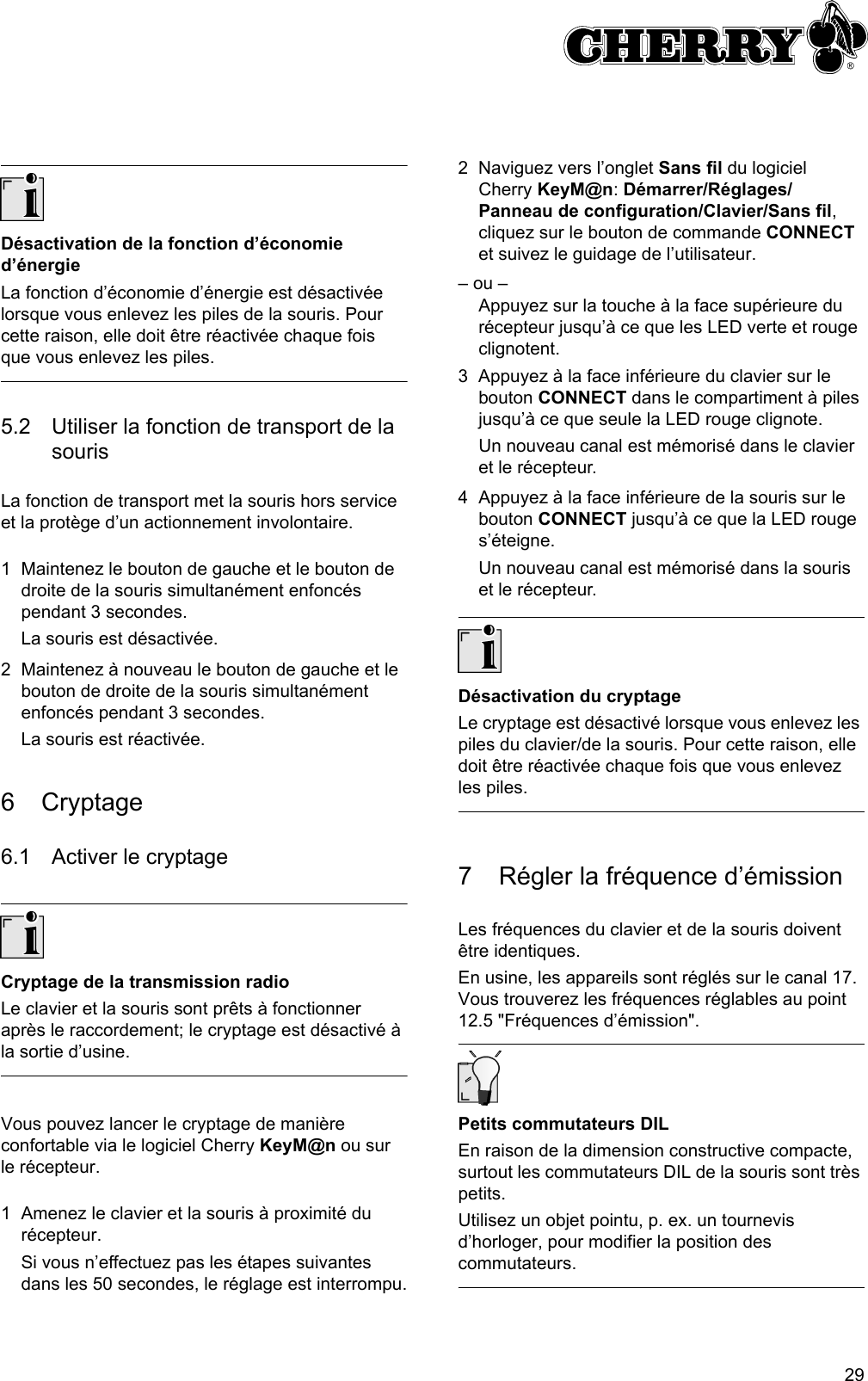 29Désactivation de la fonction d’économie d’énergieLa fonction d’économie d’énergie est désactivée lorsque vous enlevez les piles de la souris. Pour cette raison, elle doit être réactivée chaque fois que vous enlevez les piles.5.2 Utiliser la fonction de transport de la sourisLa fonction de transport met la souris hors service et la protège d’un actionnement involontaire.1 Maintenez le bouton de gauche et le bouton de droite de la souris simultanément enfoncés pendant 3 secondes.La souris est désactivée.2 Maintenez à nouveau le bouton de gauche et le bouton de droite de la souris simultanément enfoncés pendant 3 secondes.La souris est réactivée.6 Cryptage6.1 Activer le cryptageCryptage de la transmission radioLe clavier et la souris sont prêts à fonctionner après le raccordement; le cryptage est désactivé à la sortie d’usine.Vous pouvez lancer le cryptage de manière confortable via le logiciel Cherry KeyM@n ou sur le récepteur.1 Amenez le clavier et la souris à proximité du récepteur.Si vous n’effectuez pas les étapes suivantes dans les 50 secondes, le réglage est interrompu.2 Naviguez vers l’onglet Sans fil du logiciel  Cherry KeyM@n: Démarrer/Réglages/Panneau de configuration/Clavier/Sans fil, cliquez sur le bouton de commande CONNECT et suivez le guidage de l’utilisateur.– ou –Appuyez sur la touche à la face supérieure du récepteur jusqu’à ce que les LED verte et rouge clignotent.3 Appuyez à la face inférieure du clavier sur le bouton CONNECT dans le compartiment à piles jusqu’à ce que seule la LED rouge clignote.Un nouveau canal est mémorisé dans le clavier et le récepteur.4 Appuyez à la face inférieure de la souris sur le bouton CONNECT jusqu’à ce que la LED rouge s’éteigne.Un nouveau canal est mémorisé dans la souris et le récepteur.Désactivation du cryptageLe cryptage est désactivé lorsque vous enlevez les piles du clavier/de la souris. Pour cette raison, elle doit être réactivée chaque fois que vous enlevez les piles.7 Régler la fréquence d’émissionLes fréquences du clavier et de la souris doivent être identiques.En usine, les appareils sont réglés sur le canal 17. Vous trouverez les fréquences réglables au point 12.5 &quot;Fréquences d’émission&quot;.Petits commutateurs DILEn raison de la dimension constructive compacte, surtout les commutateurs DIL de la souris sont très petits.Utilisez un objet pointu, p. ex. un tournevis d’horloger, pour modifier la position des commutateurs.