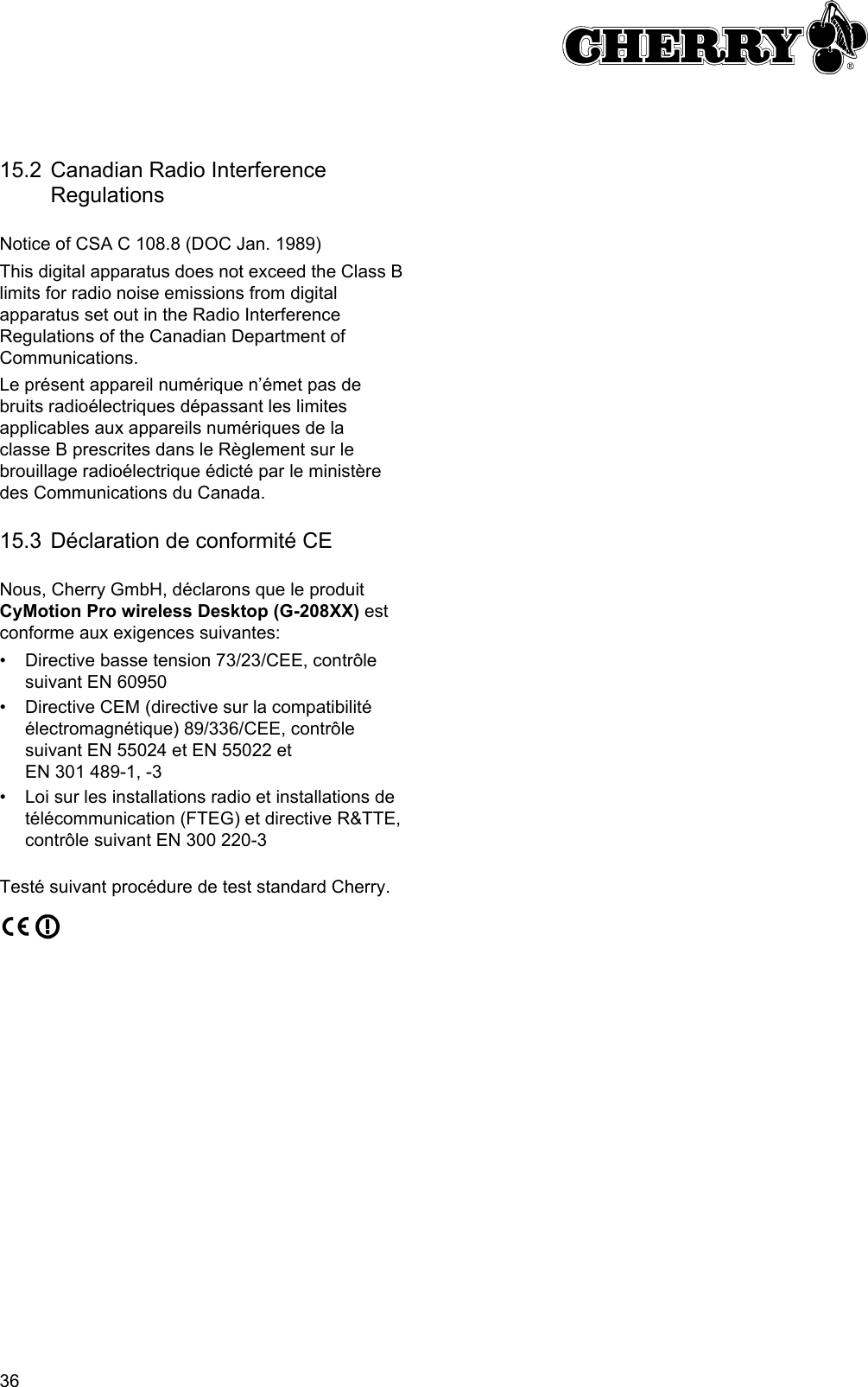 3615.2 Canadian Radio Interference RegulationsNotice of CSA C 108.8 (DOC Jan. 1989)This digital apparatus does not exceed the Class B limits for radio noise emissions from digital apparatus set out in the Radio Interference Regulations of the Canadian Department of Communications.Le présent appareil numérique n’émet pas de bruits radioélectriques dépassant les limites applicables aux appareils numériques de la classe B prescrites dans le Règlement sur le brouillage radioélectrique édicté par le ministère des Communications du Canada.15.3 Déclaration de conformité CENous, Cherry GmbH, déclarons que le produit CyMotion Pro wireless Desktop (G-208XX) est conforme aux exigences suivantes:• Directive basse tension 73/23/CEE, contrôle suivant EN 60950• Directive CEM (directive sur la compatibilité électromagnétique) 89/336/CEE, contrôle suivant EN 55024 et EN 55022 et EN 301 489-1, -3• Loi sur les installations radio et installations de télécommunication (FTEG) et directive R&amp;TTE, contrôle suivant EN 300 220-3Testé suivant procédure de test standard Cherry.