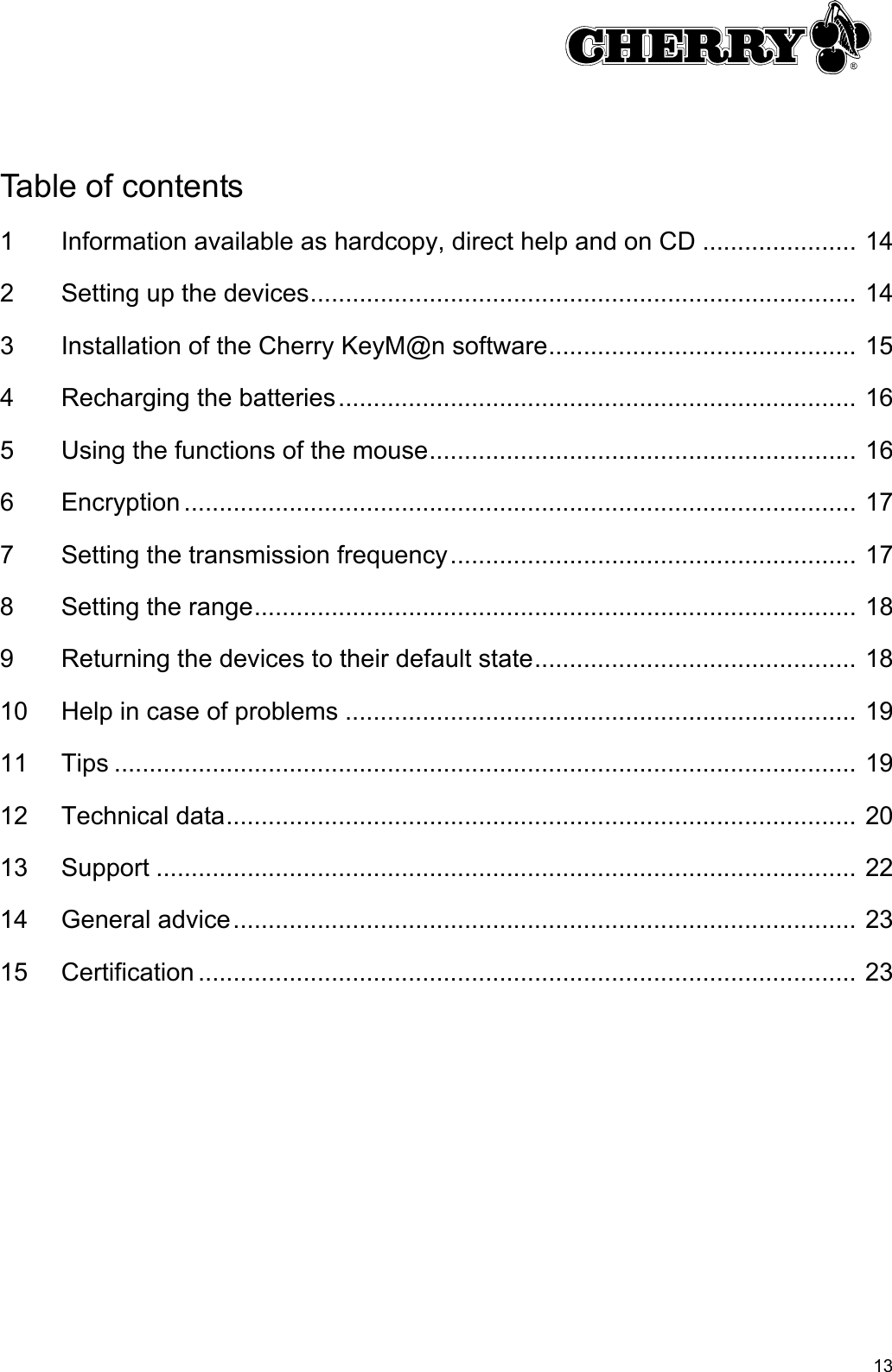 13Table of contents1 Information available as hardcopy, direct help and on CD ...................... 142 Setting up the devices.............................................................................. 143 Installation of the Cherry KeyM@n software............................................ 154 Recharging the batteries.......................................................................... 165 Using the functions of the mouse............................................................. 166 Encryption ................................................................................................ 177 Setting the transmission frequency.......................................................... 178 Setting the range...................................................................................... 189 Returning the devices to their default state.............................................. 1810 Help in case of problems ......................................................................... 1911 Tips .......................................................................................................... 1912 Technical data.......................................................................................... 2013 Support .................................................................................................... 2214 General advice......................................................................................... 2315 Certification .............................................................................................. 23