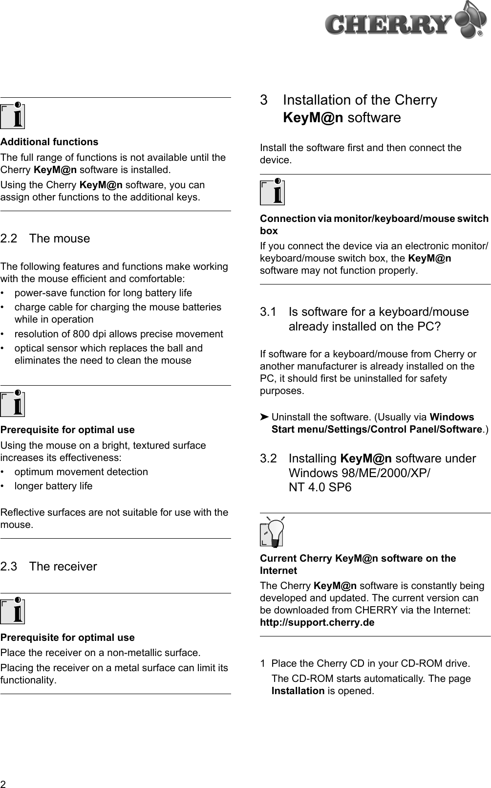 2Additional functionsThe full range of functions is not available until the Cherry KeyM@n software is installed.Using the Cherry KeyM@n software, you can assign other functions to the additional keys.2.2 The mouseThe following features and functions make working with the mouse efficient and comfortable:• power-save function for long battery life• charge cable for charging the mouse batteries while in operation• resolution of 800 dpi allows precise movement• optical sensor which replaces the ball and eliminates the need to clean the mousePrerequisite for optimal useUsing the mouse on a bright, textured surface increases its effectiveness:• optimum movement detection• longer battery lifeReflective surfaces are not suitable for use with the mouse.2.3 The receiverPrerequisite for optimal usePlace the receiver on a non-metallic surface.Placing the receiver on a metal surface can limit its functionality.3 Installation of the Cherry KeyM@n softwareInstall the software first and then connect the device.Connection via monitor/keyboard/mouse switch boxIf you connect the device via an electronic monitor/keyboard/mouse switch box, the KeyM@n software may not function properly.3.1 Is software for a keyboard/mouse already installed on the PC?If software for a keyboard/mouse from Cherry or another manufacturer is already installed on the PC, it should first be uninstalled for safety purposes.➤Uninstall the software. (Usually via Windows Start menu/Settings/Control Panel/Software.)3.2 Installing KeyM@n software under Windows 98/ME/2000/XP/NT 4.0 SP6Current Cherry KeyM@n software on the InternetThe Cherry KeyM@n software is constantly being developed and updated. The current version can be downloaded from CHERRY via the Internet: http://support.cherry.de1 Place the Cherry CD in your CD-ROM drive.The CD-ROM starts automatically. The page Installation is opened.