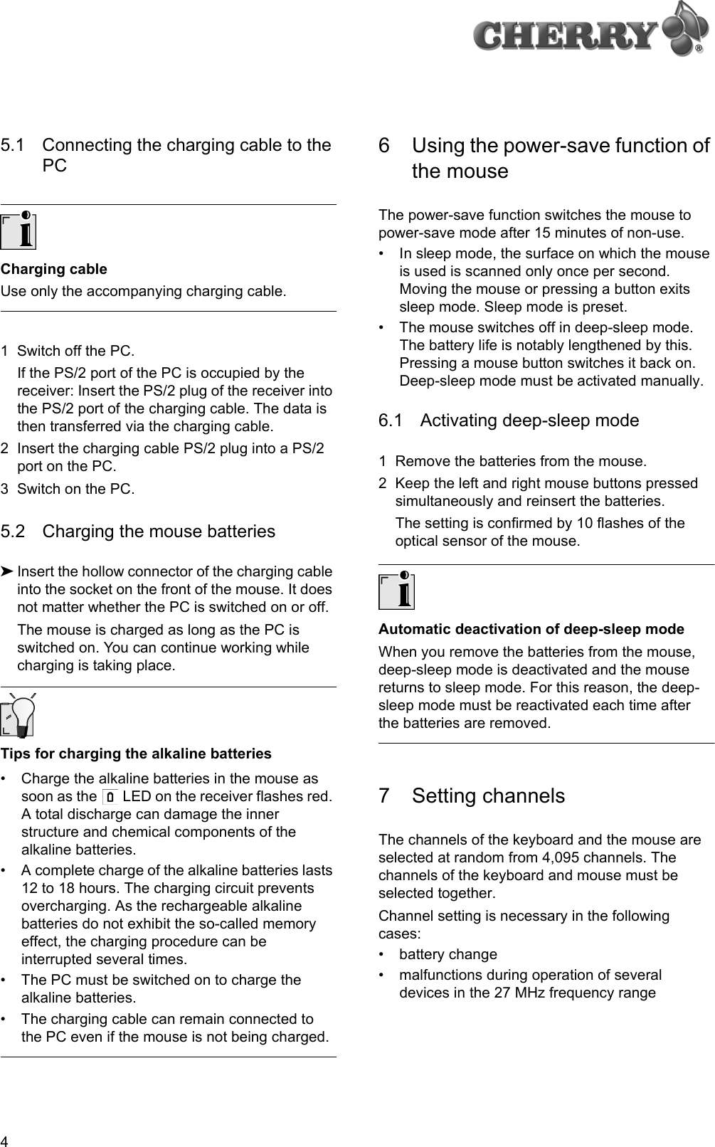 45.1 Connecting the charging cable to the PCCharging cableUse only the accompanying charging cable.1 Switch off the PC.If the PS/2 port of the PC is occupied by the receiver: Insert the PS/2 plug of the receiver into the PS/2 port of the charging cable. The data is then transferred via the charging cable.2 Insert the charging cable PS/2 plug into a PS/2 port on the PC.3 Switch on the PC.5.2 Charging the mouse batteries➤Insert the hollow connector of the charging cable into the socket on the front of the mouse. It does not matter whether the PC is switched on or off.The mouse is charged as long as the PC is switched on. You can continue working while charging is taking place.Tips for charging the alkaline batteries• Charge the alkaline batteries in the mouse as soon as the   LED on the receiver flashes red. A total discharge can damage the inner structure and chemical components of the alkaline batteries.• A complete charge of the alkaline batteries lasts 12 to 18 hours. The charging circuit prevents overcharging. As the rechargeable alkaline batteries do not exhibit the so-called memory effect, the charging procedure can be interrupted several times.• The PC must be switched on to charge the alkaline batteries.• The charging cable can remain connected to the PC even if the mouse is not being charged.6 Using the power-save function of the mouseThe power-save function switches the mouse to power-save mode after 15 minutes of non-use.• In sleep mode, the surface on which the mouse is used is scanned only once per second. Moving the mouse or pressing a button exits sleep mode. Sleep mode is preset.• The mouse switches off in deep-sleep mode. The battery life is notably lengthened by this. Pressing a mouse button switches it back on. Deep-sleep mode must be activated manually.6.1 Activating deep-sleep mode1 Remove the batteries from the mouse.2 Keep the left and right mouse buttons pressed simultaneously and reinsert the batteries.The setting is confirmed by 10 flashes of the optical sensor of the mouse.Automatic deactivation of deep-sleep modeWhen you remove the batteries from the mouse, deep-sleep mode is deactivated and the mouse returns to sleep mode. For this reason, the deep-sleep mode must be reactivated each time after the batteries are removed.7 Setting channelsThe channels of the keyboard and the mouse are selected at random from 4,095 channels. The channels of the keyboard and mouse must be selected together.Channel setting is necessary in the following cases:• battery change• malfunctions during operation of several devices in the 27 MHz frequency range