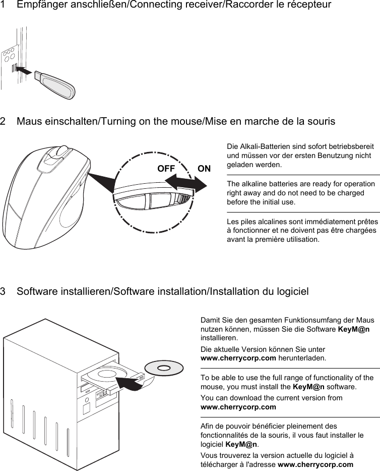 1 Empfänger anschließen/Connecting receiver/Raccorder le récepteur2 Maus einschalten/Turning on the mouse/Mise en marche de la souris3 Software installieren/Software installation/Installation du logicielDie Alkali-Batterien sind sofort betriebsbereit und müssen vor der ersten Benutzung nicht geladen werden.The alkaline batteries are ready for operation right away and do not need to be charged before the initial use.Les piles alcalines sont immédiatement prêtes à fonctionner et ne doivent pas être chargées avant la première utilisation.OFF         ONDamit Sie den gesamten Funktionsumfang der Maus nutzen können, müssen Sie die Software KeyM@n installieren.Die aktuelle Version können Sie unter www.cherrycorp.com herunterladen.To be able to use the full range of functionality of the mouse, you must install the KeyM@n software.You can download the current version from www.cherrycorp.comAfin de pouvoir bénéficier pleinement des fonctionnalités de la souris, il vous faut installer le logiciel KeyM@n.Vous trouverez la version actuelle du logiciel à télécharger à l&apos;adresse www.cherrycorp.com