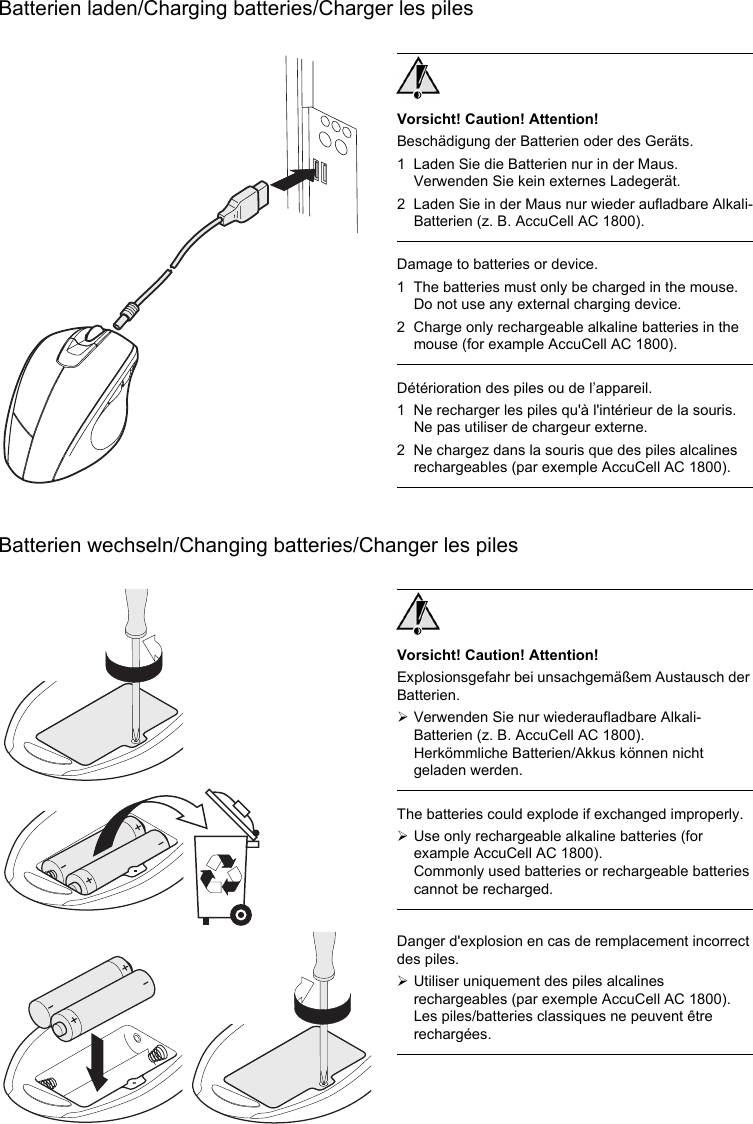 Batterien laden/Charging batteries/Charger les pilesBatterien wechseln/Changing batteries/Changer les pilesVorsicht! Caution! Attention!Beschädigung der Batterien oder des Geräts.1 Laden Sie die Batterien nur in der Maus. Verwenden Sie kein externes Ladegerät.2 Laden Sie in der Maus nur wieder aufladbare Alkali-Batterien (z. B. AccuCell AC 1800).Damage to batteries or device.1 The batteries must only be charged in the mouse. Do not use any external charging device.2 Charge only rechargeable alkaline batteries in the mouse (for example AccuCell AC 1800).Détérioration des piles ou de l’appareil.1 Ne recharger les piles qu&apos;à l&apos;intérieur de la souris. Ne pas utiliser de chargeur externe.2 Ne chargez dans la souris que des piles alcalines rechargeables (par exemple AccuCell AC 1800).Vorsicht! Caution! Attention!Explosionsgefahr bei unsachgemäßem Austausch der Batterien.¾Verwenden Sie nur wiederaufladbare Alkali-Batterien (z. B. AccuCell AC 1800).Herkömmliche Batterien/Akkus können nicht geladen werden.The batteries could explode if exchanged improperly.¾Use only rechargeable alkaline batteries (for example AccuCell AC 1800).Commonly used batteries or rechargeable batteries cannot be recharged.Danger d&apos;explosion en cas de remplacement incorrect des piles.¾Utiliser uniquement des piles alcalines rechargeables (par exemple AccuCell AC 1800).Les piles/batteries classiques ne peuvent être rechargées.