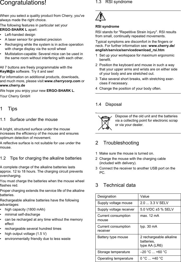 Congratulations!When you select a quality product from Cherry, you&apos;ve always made the right choice.The following features in particular set your ERGO-SHARK L apart:• Left-handed design• A laser sensor for greatest precision• Recharging while the system is in active operation with charge display via the scroll wheel• Multistation-capable: Several mice can be used in the same room without interfering with each other.All 7 buttons are freely programmable with the KeyM@n software. Try it and see!For information on additional products, downloads, and much more, please visit www.cherrycorp.com or www.cherry.deWe hope you enjoy your new ERGO-SHARK L.Your Cherry GmbH1Tips1.1 Surface under the mouseA bright, structured surface under the mouse increases the efficiency of the mouse and ensures optimum detection of movement.A reflective surface is not suitable for use under the mouse.1.2 Tips for charging the alkaline batteriesA complete charge of the alkaline batteries lasts approx. 12 to 18 hours. The charging circuit prevents overcharging.You must charge the batteries when the mouse wheel flashes red.Proper charging extends the service life of the alkaline batteries.Rechargeable alkaline batteries have the following advantages:• high capacity (1800 mAh)• minimal self-discharge• can be recharged at any time without the memory effect• rechargeable several hundred times• high output voltage (1.5 V)• environmentally friendly due to less waste1.3 RSI syndromeRSI syndromeRSI stands for &quot;Repetitive Strain Injury&quot;. RSI results from small, continually repeated movements.Typical symptoms are discomfort in the fingers or neck. For further information see: www.cherry.de/english/service/servicedownload_rsi.htm1 Set up your workspace for maximum ergonomic benefit.2 Position the keyboard and mouse in such a way that your upper arms and wrists are on either side of your body and are stretched out.3 Take several short breaks, with stretching exer-cises if necessary.4 Change the position of your body often.1.4 Disposal1.52 Troubleshooting1 Make sure the mouse is turned on.2 Charge the mouse with the charging cable (included with delivery).3 Connect the receiver to another USB port on the PC.3 Technical dataDispose of the old unit and the batteries via a collecting point for electronic scrap or via your dealer.Designation ValueSupply voltage mouse 2.0 ... 3.3 V SELVSupply voltage receiver 5.0 V/DC ±5 % SELVCurrent consumption mousemax. 12 mACurrent consumption receivertyp. 30 mABattery type mouse 2 rechargeable alkaline batteries, type AA (LR6)Storage temperature –20 °C ... +60 °COperating temperature 0 °C ... +40 °C