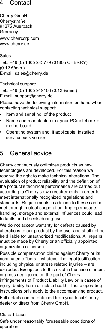 4 ContactCherry GmbHCherrystraße91275 AuerbachGermanywww.cherrcorp.comwww.cherry.deSales:Tel.: +49 (0) 1805 243779 (01805 CHERRY), (0.12 €/min.)E-mail: sales@cherry.deTechnical support:Tel.: +49 (0) 1805 919108 (0.12 €/min.)E-mail: support@cherry.dePlease have the following information on hand when contacting technical support:• Item and serial no. of the product• Name and manufacturer of your PC/notebook or motherboard• Operating system and, if applicable, installed service pack version5 General adviceCherry continuously optimizes products as new technologies are developed. For this reason we reserve the right to make technical alterations. The evaluation of product reliability and the definition of the product’s technical performance are carried out according to Cherry’s own requirements in order to meet internationally recognized regulations and standards. Requirements in addition to these can be met through mutual cooperation. Improper usage, handling, storage and external influences could lead to faults and defects during use.We do not accept warranty for defects caused by alterations to our product by the user and shall not be held liable for unauthorized modifications. All repairs must be made by Cherry or an officially appointed organization or person.Possible compensation claims against Cherry or its nominated officers – whatever the legal justification including physical or stress related injuries – are excluded. Exceptions to this exist in the case of intent or gross negligence on the part of Cherry, infringements of Product Liability Law or in cases of injury, bodily harm or risk to health. These operating instructions only apply to the accompanying product.Full details can be obtained from your local Cherry dealer or direct from Cherry GmbH.Class 1 LaserSafe under reasonably foreseeable conditions of operation.