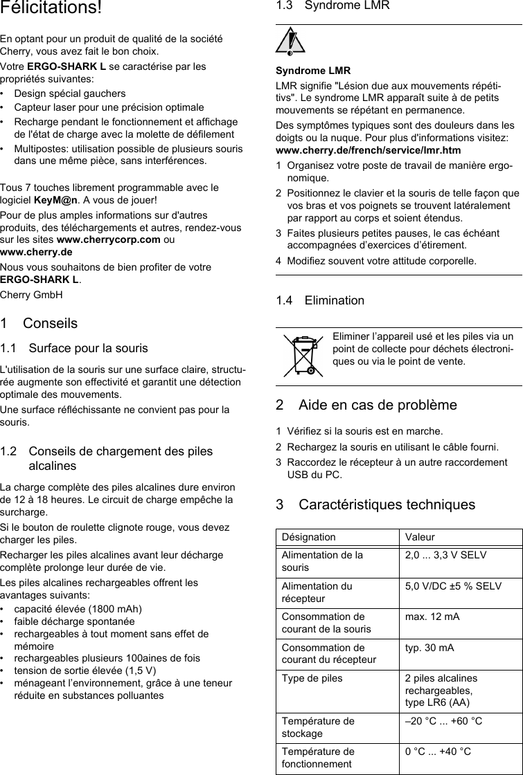 Félicitations!En optant pour un produit de qualité de la société Cherry, vous avez fait le bon choix.Votre ERGO-SHARK L se caractérise par les propriétés suivantes:• Design spécial gauchers• Capteur laser pour une précision optimale• Recharge pendant le fonctionnement et affichage de l&apos;état de charge avec la molette de défilement• Multipostes: utilisation possible de plusieurs souris dans une même pièce, sans interférences.Tous 7 touches librement programmable avec le logiciel KeyM@n. A vous de jouer!Pour de plus amples informations sur d&apos;autres produits, des téléchargements et autres, rendez-vous sur les sites www.cherrycorp.com ou www.cherry.deNous vous souhaitons de bien profiter de votre ERGO-SHARK L.Cherry GmbH1 Conseils1.1 Surface pour la sourisL&apos;utilisation de la souris sur une surface claire, structu-rée augmente son effectivité et garantit une détection optimale des mouvements.Une surface réfléchissante ne convient pas pour la souris.1.2 Conseils de chargement des piles alcalinesLa charge complète des piles alcalines dure environ de 12 à 18 heures. Le circuit de charge empêche la surcharge.Si le bouton de roulette clignote rouge, vous devez charger les piles.Recharger les piles alcalines avant leur décharge complète prolonge leur durée de vie.Les piles alcalines rechargeables offrent les avantages suivants:• capacité élevée (1800 mAh)• faible décharge spontanée• rechargeables à tout moment sans effet de mémoire• rechargeables plusieurs 100aines de fois• tension de sortie élevée (1,5 V)• ménageant l’environnement, grâce à une teneur réduite en substances polluantes1.3 Syndrome LMRSyndrome LMRLMR signifie &quot;Lésion due aux mouvements répéti-tivs&quot;. Le syndrome LMR apparaît suite à de petits mouvements se répétant en permanence.Des symptômes typiques sont des douleurs dans les doigts ou la nuque. Pour plus d&apos;informations visitez: www.cherry.de/french/service/lmr.htm1 Organisez votre poste de travail de manière ergo-nomique.2 Positionnez le clavier et la souris de telle façon que vos bras et vos poignets se trouvent latéralement par rapport au corps et soient étendus.3 Faites plusieurs petites pauses, le cas échéant accompagnées d’exercices d’étirement.4 Modifiez souvent votre attitude corporelle.1.4 Elimination2 Aide en cas de problème1 Vérifiez si la souris est en marche.2 Rechargez la souris en utilisant le câble fourni.3 Raccordez le récepteur à un autre raccordement USB du PC.3 Caractéristiques techniquesEliminer l’appareil usé et les piles via un point de collecte pour déchets électroni-ques ou via le point de vente.Désignation ValeurAlimentation de la souris2,0 ... 3,3 V SELVAlimentation du récepteur5,0 V/DC ±5 % SELVConsommation de courant de la sourismax. 12 mAConsommation de courant du récepteurtyp. 30 mAType de piles 2 piles alcalines rechargeables, type LR6 (AA)Température de stockage–20 °C ... +60 °CTempérature de fonctionnement0 °C ... +40 °C