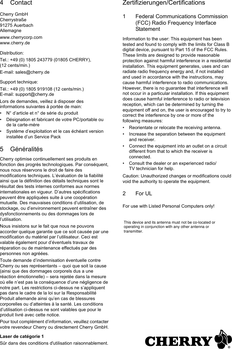 4 ContactCherry GmbHCherrystraße91275 AuerbachAllemagnewww.cherrycorp.comwww.cherry.deDistribution:Tel.: +49 (0) 1805 243779 (01805 CHERRY), (12 cents/min.)E-mail: sales@cherry.deSupport technique:Tél.: +49 (0) 1805 919108 (12 cents/min.)E-mail: support@cherry.deLors de demandes, veillez à disposer des informations suivantes à portée de main:• N° d’article et n° de série du produit• Désignation et fabricant de votre PC/portable ou de la carte-mère• Système d’exploitation et le cas échéant version installée d’un Service Pack5 GénéralitésCherry optimise continuellement ses produits en fonction des progrès technologiques. Par conséquent, nous nous réservons le droit de faire des modifications techniques. L’évaluation de la fiabilité ainsi que la définition des détails techniques sont le résultat des tests internes conformes aux normes internationales en vigueur. D’autres spécifications peuvent être appliquées suite à une coopération mutuelle. Des mauvaises conditions d’utilisation, de stockage, ou d’environnement peuvent entraîner des dysfonctionnements ou des dommages lors de l’utilisation.Nous insistons sur le fait que nous ne pouvons accorder quelque garantie que ce soit causée par une modification du matériel par l’utilisateur. Ceci est valable également pour d’éventuels travaux de réparation ou de maintenance effectués par des personnes non agréées.Toute demande d’indemnisation éventuelle contre Cherry ou ses représentants – quoi que soit la cause (ainsi que des dommages corporels dus a une réaction émotionnelle) – sera rejetée dans la mesure où elle n’est pas la conséquence d’une négligence de notre part. Les restrictions ci-dessus ne s’appliquent pas dans le cadre de la loi sur la Responsabilité Produit allemande ainsi qu’en cas de blessures corporelles ou d’atteintes à la santé. Les conditions d’utilisation ci-dessus ne sont valables que pour le produit livré avec cette notice.Pour tout complément d’information, veuillez contacter votre revendeur Cherry ou directement Cherry GmbH.Laser de catégorie 1Sûr dans des conditions d&apos;utilisation raisonnablement.Zertifizierungen/Certifications1 Federal Communications Commission (FCC) Radio Frequency Interface StatementInformation to the user: This equipment has been tested and found to comply with the limits for Class B digital device, pursuant to Part 15 of the FCC Rules. These limits are designed to provide reasonable protection against harmful interference in a residential installation. This equipment generates, uses and can radiate radio frequency energy and, if not installed and used in accordance with the instructions, may cause harmful interference to radio communications. However, there is no guarantee that interference will not occur in a particular installation. If this equipment does cause harmful interference to radio or television reception, which can be determined by turning the equipment off and on, the user is encouraged to try to correct the interference by one or more of the following measures:• Reorientate or relocate the receiving antenna.• Increase the separation between the equipment and receiver.• Connect the equipment into an outlet on a circuit different from that to which the receiver is connected.• Consult the dealer or an experienced radio/TV technician for help.Caution: Unauthorized changes or modifications could void the authority to operate the equipment.2For ULFor use with Listed Personal Computers only!This device and its antenna must not be co-located or operating in conjunction with any other antenna or transmitter.