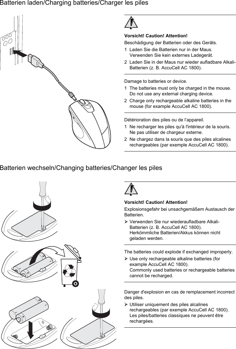 Batterien laden/Charging batteries/Charger les pilesBatterien wechseln/Changing batteries/Changer les pilesVorsicht! Caution! Attention!Beschädigung der Batterien oder des Geräts.1 Laden Sie die Batterien nur in der Maus. Verwenden Sie kein externes Ladegerät.2 Laden Sie in der Maus nur wieder aufladbare Alkali-Batterien (z. B. AccuCell AC 1800).Damage to batteries or device.1 The batteries must only be charged in the mouse. Do not use any external charging device.2 Charge only rechargeable alkaline batteries in the mouse (for example AccuCell AC 1800).Détérioration des piles ou de l’appareil.1 Ne recharger les piles qu&apos;à l&apos;intérieur de la souris. Ne pas utiliser de chargeur externe.2 Ne chargez dans la souris que des piles alcalines rechargeables (par exemple AccuCell AC 1800).Vorsicht! Caution! Attention!Explosionsgefahr bei unsachgemäßem Austausch der Batterien.¾Verwenden Sie nur wiederaufladbare Alkali-Batterien (z. B. AccuCell AC 1800).Herkömmliche Batterien/Akkus können nicht geladen werden.The batteries could explode if exchanged improperly.¾Use only rechargeable alkaline batteries (for example AccuCell AC 1800).Commonly used batteries or rechargeable batteries cannot be recharged.Danger d&apos;explosion en cas de remplacement incorrect des piles.¾Utiliser uniquement des piles alcalines rechargeables (par exemple AccuCell AC 1800).Les piles/batteries classiques ne peuvent être rechargées.