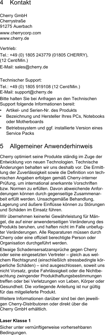 4KontaktCherry GmbHCherrystraße91275 Auerbachwww.cherrycorp.comwww.cherry.deVertrieb:Tel.: +49 (0) 1805 243779 (01805 CHERRY), (12 Cent/Min.)E-Mail: sales@cherry.deTechnischer Support:Tel.: +49 (0) 1805 919108 (12 Cent/Min.)E-Mail: support@cherry.deBitte halten Sie bei Anfragen an den Technischen Support folgende Informationen bereit:• Artikel- und Serien-Nr. des Produkts• Bezeichnung und Hersteller Ihres PCs, Notebooks oder Motherboards• Betriebssystem und ggf. installierte Version eines Service Packs5 Allgemeiner AnwenderhinweisCherry optimiert seine Produkte ständig im Zuge der Entwicklung von neuen Technologien. Technische Änderungen behalten wir uns deshalb vor. Die Ermitt-lung der Zuverlässigkeit sowie die Definition von tech-nischen Angaben erfolgen gemäß Cherry-interner Prüfung, um international anerkannte Vorschriften bzw. Normen zu erfüllen. Davon abweichende Anfor-derungen können durch gegenseitige Zusammenar-beit erfüllt werden. Unsachgemäße Behandlung, Lagerung und äußere Einflüsse können zu Störungen und Schäden im Einsatz führen.Wir übernehmen keinerlei Gewährleistung für Män-gel, die auf einer anwenderseitigen Veränderung des Produkts beruhen, und haften nicht im Falle unbefug-ter Veränderungen. Alle Reparaturen müssen durch Cherry oder eine offiziell berechtigte Person oder Organisation durchgeführt werden.Etwaige Schadensersatzansprüche gegen Cherry oder seine eingesetzten Vertreter – gleich aus wel-chem Rechtsgrund (einschließlich stressbedingte kör-perliche Schäden) – sind ausgeschlossen, soweit uns nicht Vorsatz, grobe Fahrlässigkeit oder die Nichtbe-achtung zwingender Produkthaftungsbestimmungen treffen oder bei Verletzungen von Leben, Körper oder Gesundheit. Die vorliegende Anleitung ist nur gültig für das mitgelieferte Produkt.Weitere Informationen darüber sind bei den jeweili-gen Cherry-Distributoren oder direkt über die Cherry GmbH erhältlich.Laser Klasse 1Sicher unter vernünftigerweise vorhersehbaren Bedingungen.