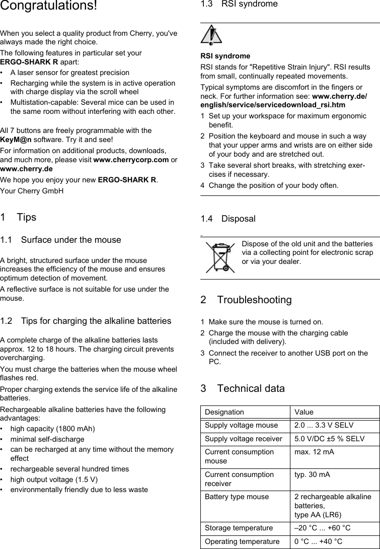 Congratulations!When you select a quality product from Cherry, you&apos;ve always made the right choice.The following features in particular set your ERGO-SHARK R apart:• A laser sensor for greatest precision• Recharging while the system is in active operation with charge display via the scroll wheel• Multistation-capable: Several mice can be used in the same room without interfering with each other.All 7 buttons are freely programmable with the KeyM@n software. Try it and see!For information on additional products, downloads, and much more, please visit www.cherrycorp.com or www.cherry.deWe hope you enjoy your new ERGO-SHARK R.Your Cherry GmbH1Tips1.1 Surface under the mouseA bright, structured surface under the mouse increases the efficiency of the mouse and ensures optimum detection of movement.A reflective surface is not suitable for use under the mouse.1.2 Tips for charging the alkaline batteriesA complete charge of the alkaline batteries lasts approx. 12 to 18 hours. The charging circuit prevents overcharging.You must charge the batteries when the mouse wheel flashes red.Proper charging extends the service life of the alkaline batteries.Rechargeable alkaline batteries have the following advantages:• high capacity (1800 mAh)• minimal self-discharge• can be recharged at any time without the memory effect• rechargeable several hundred times• high output voltage (1.5 V)• environmentally friendly due to less waste1.3 RSI syndromeRSI syndromeRSI stands for &quot;Repetitive Strain Injury&quot;. RSI results from small, continually repeated movements.Typical symptoms are discomfort in the fingers or neck. For further information see: www.cherry.de/english/service/servicedownload_rsi.htm1 Set up your workspace for maximum ergonomic benefit.2 Position the keyboard and mouse in such a way that your upper arms and wrists are on either side of your body and are stretched out.3 Take several short breaks, with stretching exer-cises if necessary.4 Change the position of your body often.1.4 Disposal1.52 Troubleshooting1 Make sure the mouse is turned on.2 Charge the mouse with the charging cable (included with delivery).3 Connect the receiver to another USB port on the PC.3 Technical dataDispose of the old unit and the batteries via a collecting point for electronic scrap or via your dealer.Designation ValueSupply voltage mouse 2.0 ... 3.3 V SELVSupply voltage receiver 5.0 V/DC ±5 % SELVCurrent consumption mousemax. 12 mACurrent consumption receivertyp. 30 mABattery type mouse 2 rechargeable alkaline batteries, type AA (LR6)Storage temperature –20 °C ... +60 °COperating temperature 0 °C ... +40 °C