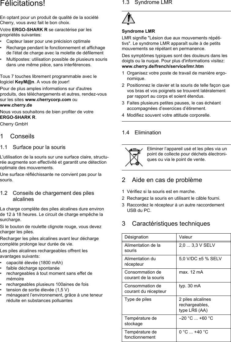 Félicitations!En optant pour un produit de qualité de la société Cherry, vous avez fait le bon choix.Votre ERGO-SHARK R se caractérise par les propriétés suivantes:• Capteur laser pour une précision optimale• Recharge pendant le fonctionnement et affichage de l&apos;état de charge avec la molette de défilement• Multipostes: utilisation possible de plusieurs souris dans une même pièce, sans interférences.Tous 7 touches librement programmable avec le logiciel KeyM@n. A vous de jouer!Pour de plus amples informations sur d&apos;autres produits, des téléchargements et autres, rendez-vous sur les sites www.cherrycorp.com ou www.cherry.deNous vous souhaitons de bien profiter de votre ERGO-SHARK R.Cherry GmbH1 Conseils1.1 Surface pour la sourisL&apos;utilisation de la souris sur une surface claire, structu-rée augmente son effectivité et garantit une détection optimale des mouvements.Une surface réfléchissante ne convient pas pour la souris.1.2 Conseils de chargement des piles alcalinesLa charge complète des piles alcalines dure environ de 12 à 18 heures. Le circuit de charge empêche la surcharge.Si le bouton de roulette clignote rouge, vous devez charger les piles.Recharger les piles alcalines avant leur décharge complète prolonge leur durée de vie.Les piles alcalines rechargeables offrent les avantages suivants:• capacité élevée (1800 mAh)• faible décharge spontanée• rechargeables à tout moment sans effet de mémoire• rechargeables plusieurs 100aines de fois• tension de sortie élevée (1,5 V)• ménageant l’environnement, grâce à une teneur réduite en substances polluantes1.3 Syndrome LMRSyndrome LMRLMR signifie &quot;Lésion due aux mouvements répéti-tivs&quot;. Le syndrome LMR apparaît suite à de petits mouvements se répétant en permanence.Des symptômes typiques sont des douleurs dans les doigts ou la nuque. Pour plus d&apos;informations visitez: www.cherry.de/french/service/lmr.htm1 Organisez votre poste de travail de manière ergo-nomique.2 Positionnez le clavier et la souris de telle façon que vos bras et vos poignets se trouvent latéralement par rapport au corps et soient étendus.3 Faites plusieurs petites pauses, le cas échéant accompagnées d’exercices d’étirement.4 Modifiez souvent votre attitude corporelle.1.4 Elimination2 Aide en cas de problème1 Vérifiez si la souris est en marche.2 Rechargez la souris en utilisant le câble fourni.3 Raccordez le récepteur à un autre raccordement USB du PC.3 Caractéristiques techniquesEliminer l’appareil usé et les piles via un point de collecte pour déchets électroni-ques ou via le point de vente.Désignation ValeurAlimentation de la souris2,0 ... 3,3 V SELVAlimentation du récepteur5,0 V/DC ±5 % SELVConsommation de courant de la sourismax. 12 mAConsommation de courant du récepteurtyp. 30 mAType de piles 2 piles alcalines rechargeables, type LR6 (AA)Température de stockage–20 °C ... +60 °CTempérature de fonctionnement0 °C ... +40 °C