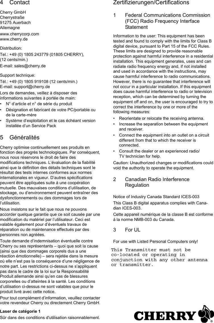 4 ContactCherry GmbHCherrystraße91275 AuerbachAllemagnewww.cherrycorp.comwww.cherry.deDistribution:Tel.: +49 (0) 1805 243779 (01805 CHERRY), (12 cents/min.)E-mail: sales@cherry.deSupport technique:Tél.: +49 (0) 1805 919108 (12 cents/min.)E-mail: support@cherry.deLors de demandes, veillez à disposer des informations suivantes à portée de main:• N° d’article et n° de série du produit• Désignation et fabricant de votre PC/portable ou de la carte-mère• Système d’exploitation et le cas échéant version installée d’un Service Pack5 GénéralitésCherry optimise continuellement ses produits en fonction des progrès technologiques. Par conséquent, nous nous réservons le droit de faire des modifications techniques. L’évaluation de la fiabilité ainsi que la définition des détails techniques sont le résultat des tests internes conformes aux normes internationales en vigueur. D’autres spécifications peuvent être appliquées suite à une coopération mutuelle. Des mauvaises conditions d’utilisation, de stockage, ou d’environnement peuvent entraîner des dysfonctionnements ou des dommages lors de l’utilisation.Nous insistons sur le fait que nous ne pouvons accorder quelque garantie que ce soit causée par une modification du matériel par l’utilisateur. Ceci est valable également pour d’éventuels travaux de réparation ou de maintenance effectués par des personnes non agréées.Toute demande d’indemnisation éventuelle contre Cherry ou ses représentants – quoi que soit la cause (ainsi que des dommages corporels dus a une réaction émotionnelle) – sera rejetée dans la mesure où elle n’est pas la conséquence d’une négligence de notre part. Les restrictions ci-dessus ne s’appliquent pas dans le cadre de la loi sur la Responsabilité Produit allemande ainsi qu’en cas de blessures corporelles ou d’atteintes à la santé. Les conditions d’utilisation ci-dessus ne sont valables que pour le produit livré avec cette notice.Pour tout complément d’information, veuillez contacter votre revendeur Cherry ou directement Cherry GmbH.Laser de catégorie 1Sûr dans des conditions d&apos;utilisation raisonnablement.Zertifizierungen/Certifications1 Federal Communications Commission (FCC) Radio Frequency Interface StatementInformation to the user: This equipment has been tested and found to comply with the limits for Class B digital device, pursuant to Part 15 of the FCC Rules. These limits are designed to provide reasonable protection against harmful interference in a residential installation. This equipment generates, uses and can radiate radio frequency energy and, if not installed and used in accordance with the instructions, may cause harmful interference to radio communications. However, there is no guarantee that interference will not occur in a particular installation. If this equipment does cause harmful interference to radio or television reception, which can be determined by turning the equipment off and on, the user is encouraged to try to correct the interference by one or more of the following measures:• Reorientate or relocate the receiving antenna.• Increase the separation between the equipment and receiver.• Connect the equipment into an outlet on a circuit different from that to which the receiver is connected.• Consult the dealer or an experienced radio/TV technician for help.Caution: Unauthorized changes or modifications could void the authority to operate the equipment.2 Canadian Radio Interference RegulationNotice of Industry Canada Standard ICES-003This Class B digital apparatus complies with Cana-dian ICES-003.Cette appareil numérique de la classe B est conforme à la norme NMB-003 du Canada.3For ULFor use with Listed Personal Computers only!This Transmitter must not be co-located or operating in conjunction with any other antenna or transmitter.