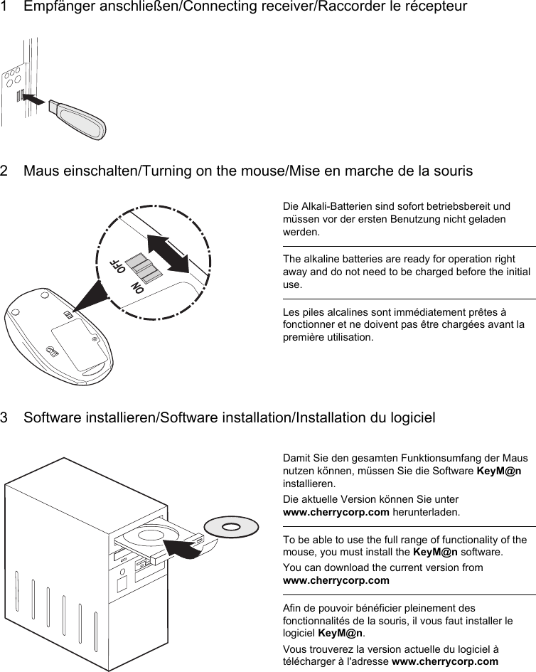 1 Empfänger anschließen/Connecting receiver/Raccorder le récepteur2 Maus einschalten/Turning on the mouse/Mise en marche de la souris3 Software installieren/Software installation/Installation du logicielDie Alkali-Batterien sind sofort betriebsbereit und müssen vor der ersten Benutzung nicht geladen werden.The alkaline batteries are ready for operation right away and do not need to be charged before the initial use.Les piles alcalines sont immédiatement prêtes à fonctionner et ne doivent pas être chargées avant la première utilisation.Damit Sie den gesamten Funktionsumfang der Maus nutzen können, müssen Sie die Software KeyM@n installieren.Die aktuelle Version können Sie unter www.cherrycorp.com herunterladen.To be able to use the full range of functionality of the mouse, you must install the KeyM@n software.You can download the current version from www.cherrycorp.comAfin de pouvoir bénéficier pleinement des fonctionnalités de la souris, il vous faut installer le logiciel KeyM@n.Vous trouverez la version actuelle du logiciel à télécharger à l&apos;adresse www.cherrycorp.com