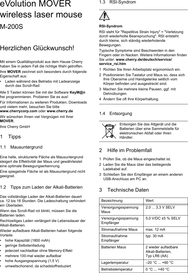 eVolution MOVER wireless laser mouseM-200SHerzlichen Glückwunsch!Mit einem Qualitätsprodukt aus dem Hause Cherry haben Sie in jedem Fall die richtige Wahl getroffen.Ihre MOVER zeichnet sich besonders durch folgende Eigenschaft aus:• Laden während des Betriebs mit Ladeanzeige durch das Scroll-RadAlle 5 Tasten können Sie mit der Software KeyM@n frei programmieren. Probieren Sie es aus!Für Informationen zu weiteren Produkten, Downloads und vielem mehr, besuchen Sie bitte www.cherrycorp.com oder www.cherry.deWir wünschen Ihnen viel Vergnügen mit Ihrer MOVER.Ihre Cherry GmbH1 Tipps1.1 MausuntergrundEine helle, strukturierte Fläche als Mausuntergrund steigert die Effektivität der Maus und gewährleistet eine optimale Bewegungserkennung.Eine spiegelnde Fläche ist als Mausuntergrund nicht geeignet.1.2 Tipps zum Laden der Alkali-BatterienDas vollständige Laden der Alkali-Batterien dauert ca. 12 bis 18 Stunden. Die Ladeschaltung verhindert ein Überladen.Wenn das Scroll-Rad rot blinkt, müssen Sie die Batterien laden.Rechtzeitiges Laden verlängert die Lebensdauer der Alkali-Batterien.Wieder aufladbare Alkali-Batterien haben folgende Vorteile:• hohe Kapazität (1800 mAh)• geringe Selbstentladung• jederzeit nachladbar ohne Memory-Effekt• mehrere 100-mal wieder aufladbar• hohe Ausgangsspannung (1,5 V)• umweltschonend, da schadstoffreduziert1.3 RSI-SyndromRSI-SyndromRSI steht für &quot;Repetitive Strain Injury&quot; = &quot;Verletzung durch wiederholte Beanspruchung&quot;. RSI entsteht durch kleine, sich ständig wiederholende Bewegungen.Typische Symptome sind Beschwerden in den Fingern oder im Nacken. Weitere Informationen finden Sie unter: www.cherry.de/deutsch/service/service_rsi.htm1 Richten Sie Ihren Arbeitsplatz ergonomisch ein.2 Positionieren Sie Tastatur und Maus so, dass sich Ihre Oberarme und Handgelenke seitlich vom Körper befinden und ausgestreckt sind.3 Machen Sie mehrere kleine Pausen, ggf. mit Dehnübungen.4 Ändern Sie oft Ihre Körperhaltung.1.4 Entsorgung2 Hilfe im Problemfall1 Prüfen Sie, ob die Maus eingeschaltet ist.2 Laden Sie die Maus über das beiliegende Ladekabel auf.3 Schließen Sie den Empfänger an einem anderen USB-Anschluss am PC an.3 Technische DatenEntsorgen Sie das Altgerät und die Batterien über eine Sammelstelle für elektronischen Abfall oder Ihren Händler.Bezeichnung WertVersorgungsspannung Maus2,0 ... 3,3 V SELVVersorgungsspannung Empfänger5,0 V/DC ±5 % SELVStromaufnahme Maus max. 12 mAStromaufnahme Empfängertyp. 30 mABatterien Maus 2 wieder aufladbare Alkali-Batterien, Typ LR6 (AA)Lagertemperatur –20 °C ... +60 °CBetriebstemperatur 0 °C ... +40 °C