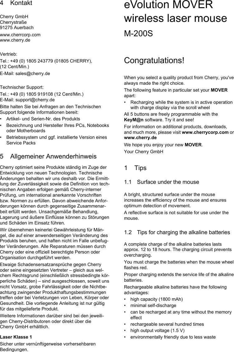 4 KontaktCherry GmbHCherrystraße91275 Auerbachwww.cherrcorp.comwww.cherry.deVertrieb:Tel.: +49 (0) 1805 243779 (01805 CHERRY), (12 Cent/Min.)E-Mail: sales@cherry.deTechnischer Support:Tel.: +49 (0) 1805 919108 (12 Cent/Min.)E-Mail: support@cherry.deBitte halten Sie bei Anfragen an den Technischen Support folgende Informationen bereit:• Artikel- und Serien-Nr. des Produkts• Bezeichnung und Hersteller Ihres PCs, Notebooks oder Motherboards• Betriebssystem und ggf. installierte Version eines Service Packs5 Allgemeiner AnwenderhinweisCherry optimiert seine Produkte ständig im Zuge der Entwicklung von neuen Technologien. Technische Änderungen behalten wir uns deshalb vor. Die Ermitt-lung der Zuverlässigkeit sowie die Definition von tech-nischen Angaben erfolgen gemäß Cherry-interner Prüfung, um international anerkannte Vorschriften bzw. Normen zu erfüllen. Davon abweichende Anfor-derungen können durch gegenseitige Zusammenar-beit erfüllt werden. Unsachgemäße Behandlung, Lagerung und äußere Einflüsse können zu Störungen und Schäden im Einsatz führen.Wir übernehmen keinerlei Gewährleistung für Män-gel, die auf einer anwenderseitigen Veränderung des Produkts beruhen, und haften nicht im Falle unbefug-ter Veränderungen. Alle Reparaturen müssen durch Cherry oder eine offiziell berechtigte Person oder Organisation durchgeführt werden.Etwaige Schadensersatzansprüche gegen Cherry oder seine eingesetzten Vertreter – gleich aus wel-chem Rechtsgrund (einschließlich stressbedingte kör-perliche Schäden) – sind ausgeschlossen, soweit uns nicht Vorsatz, grobe Fahrlässigkeit oder die Nichtbe-achtung zwingender Produkthaftungsbestimmungen treffen oder bei Verletzungen von Leben, Körper oder Gesundheit. Die vorliegende Anleitung ist nur gültig für das mitgelieferte Produkt.Weitere Informationen darüber sind bei den jeweili-gen Cherry-Distributoren oder direkt über die Cherry GmbH erhältlich.Laser Klasse 1Sicher unter vernünftigerweise vorhersehbaren Bedingungen.eVolution MOVER wireless laser mouseM-200SCongratulations!When you select a quality product from Cherry, you&apos;ve always made the right choice.The following feature in particular set your MOVER apart:• Recharging while the system is in active operation with charge display via the scroll wheelAll 5 buttons are freely programmable with the KeyM@n software. Try it and see!For information on additional products, downloads, and much more, please visit www.cherrycorp.com or www.cherry.deWe hope you enjoy your new MOVER.Your Cherry GmbH1Tips1.1 Surface under the mouseA bright, structured surface under the mouse increases the efficiency of the mouse and ensures optimum detection of movement.A reflective surface is not suitable for use under the mouse.1.2 Tips for charging the alkaline batteriesA complete charge of the alkaline batteries lasts approx. 12 to 18 hours. The charging circuit prevents overcharging.You must charge the batteries when the mouse wheel flashes red.Proper charging extends the service life of the alkaline batteries.Rechargeable alkaline batteries have the following advantages:• high capacity (1800 mAh)• minimal self-discharge• can be recharged at any time without the memory effect• rechargeable several hundred times• high output voltage (1.5 V)• environmentally friendly due to less waste