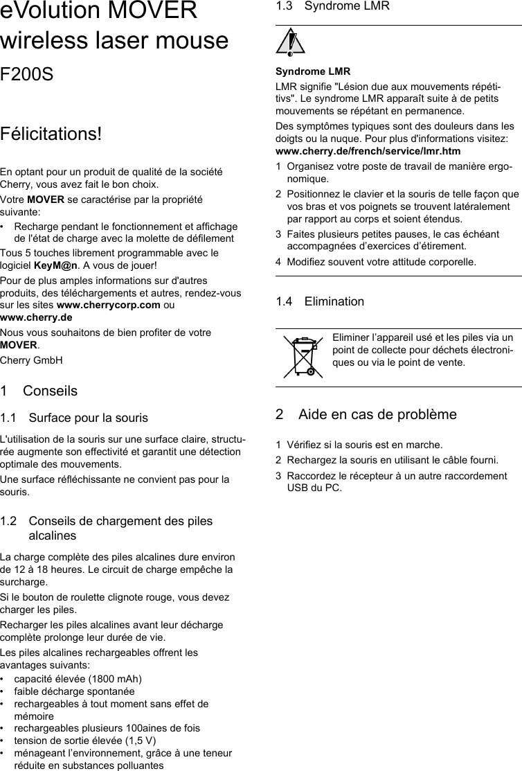 eVolution MOVER wireless laser mouseF200SFélicitations!En optant pour un produit de qualité de la société Cherry, vous avez fait le bon choix.Votre MOVER se caractérise par la propriété suivante:• Recharge pendant le fonctionnement et affichage de l&apos;état de charge avec la molette de défilementTous 5 touches librement programmable avec le logiciel KeyM@n. A vous de jouer!Pour de plus amples informations sur d&apos;autres produits, des téléchargements et autres, rendez-vous sur les sites www.cherrycorp.com ou www.cherry.deNous vous souhaitons de bien profiter de votre MOVER.Cherry GmbH1 Conseils1.1 Surface pour la sourisL&apos;utilisation de la souris sur une surface claire, structu-rée augmente son effectivité et garantit une détection optimale des mouvements.Une surface réfléchissante ne convient pas pour la souris.1.2 Conseils de chargement des piles alcalinesLa charge complète des piles alcalines dure environ de 12 à 18 heures. Le circuit de charge empêche la surcharge.Si le bouton de roulette clignote rouge, vous devez charger les piles.Recharger les piles alcalines avant leur décharge complète prolonge leur durée de vie.Les piles alcalines rechargeables offrent les avantages suivants:• capacité élevée (1800 mAh)• faible décharge spontanée• rechargeables à tout moment sans effet de mémoire• rechargeables plusieurs 100aines de fois• tension de sortie élevée (1,5 V)• ménageant l’environnement, grâce à une teneur réduite en substances polluantes1.3 Syndrome LMRSyndrome LMRLMR signifie &quot;Lésion due aux mouvements répéti-tivs&quot;. Le syndrome LMR apparaît suite à de petits mouvements se répétant en permanence.Des symptômes typiques sont des douleurs dans les doigts ou la nuque. Pour plus d&apos;informations visitez: www.cherry.de/french/service/lmr.htm1 Organisez votre poste de travail de manière ergo-nomique.2 Positionnez le clavier et la souris de telle façon que vos bras et vos poignets se trouvent latéralement par rapport au corps et soient étendus.3 Faites plusieurs petites pauses, le cas échéant accompagnées d’exercices d’étirement.4 Modifiez souvent votre attitude corporelle.1.4 Elimination2 Aide en cas de problème1 Vérifiez si la souris est en marche.2 Rechargez la souris en utilisant le câble fourni.3 Raccordez le récepteur à un autre raccordement USB du PC.Eliminer l’appareil usé et les piles via un point de collecte pour déchets électroni-ques ou via le point de vente.