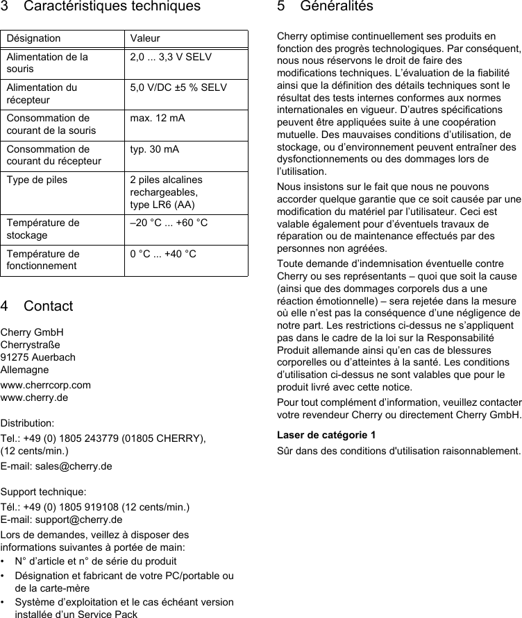 3 Caractéristiques techniques4 ContactCherry GmbHCherrystraße91275 AuerbachAllemagnewww.cherrcorp.comwww.cherry.deDistribution:Tel.: +49 (0) 1805 243779 (01805 CHERRY), (12 cents/min.)E-mail: sales@cherry.deSupport technique:Tél.: +49 (0) 1805 919108 (12 cents/min.)E-mail: support@cherry.deLors de demandes, veillez à disposer des informations suivantes à portée de main:• N° d’article et n° de série du produit• Désignation et fabricant de votre PC/portable ou de la carte-mère• Système d’exploitation et le cas échéant version installée d’un Service PackDésignation ValeurAlimentation de la souris2,0 ... 3,3 V SELVAlimentation du récepteur5,0 V/DC ±5 % SELVConsommation de courant de la sourismax. 12 mAConsommation de courant du récepteurtyp. 30 mAType de piles 2 piles alcalines rechargeables, type LR6 (AA)Température de stockage–20 °C ... +60 °CTempérature de fonctionnement0 °C ... +40 °C5 GénéralitésCherry optimise continuellement ses produits en fonction des progrès technologiques. Par conséquent, nous nous réservons le droit de faire des modifications techniques. L’évaluation de la fiabilité ainsi que la définition des détails techniques sont le résultat des tests internes conformes aux normes internationales en vigueur. D’autres spécifications peuvent être appliquées suite à une coopération mutuelle. Des mauvaises conditions d’utilisation, de stockage, ou d’environnement peuvent entraîner des dysfonctionnements ou des dommages lors de l’utilisation.Nous insistons sur le fait que nous ne pouvons accorder quelque garantie que ce soit causée par une modification du matériel par l’utilisateur. Ceci est valable également pour d’éventuels travaux de réparation ou de maintenance effectués par des personnes non agréées.Toute demande d’indemnisation éventuelle contre Cherry ou ses représentants – quoi que soit la cause (ainsi que des dommages corporels dus a une réaction émotionnelle) – sera rejetée dans la mesure où elle n’est pas la conséquence d’une négligence de notre part. Les restrictions ci-dessus ne s’appliquent pas dans le cadre de la loi sur la Responsabilité Produit allemande ainsi qu’en cas de blessures corporelles ou d’atteintes à la santé. Les conditions d’utilisation ci-dessus ne sont valables que pour le produit livré avec cette notice.Pour tout complément d’information, veuillez contacter votre revendeur Cherry ou directement Cherry GmbH.Laser de catégorie 1Sûr dans des conditions d&apos;utilisation raisonnablement.